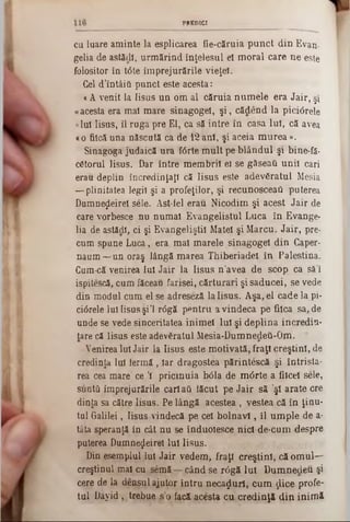PREDICI
cu luare am inte la esplicarea fie-căruia p u n ct d in Evan-
gelia de astădl, urm ărind înţelesul el m oral care ne este
folositor in tâte îm prejurările vieţel.
Gel d’întâiti punct este acesta:
a A venit la Iisus u n om al căruia num ele era Jair, ş!
«acesta era mal m are sinagogel, ş i, cădend la pici<5rele
«Iul Iisus, îl ruga pre El, ca să intre în casa luî, că avea
«o fiică una născută ca de 12ani, şi aceia m urea ».
Sinagoga judaică ura f<5rte m u lt pe b lândul şi bine-fă*
c6torul Iisus. Dar intre m em brii ei se găseaţi unii cari
erau deplin încredinţaţi că Iisus este adevfiratul Mesia
— plinitatea legii şi a profeţilor, şi recunosceati puterea
DumneţLeirel sele. Ast-iel erau Nicodim şi acest Jair de
care vorbesce nu num ai Evangelistul Luca în Evange-
lia de astădi, ci şi Evangeliştil Matei şi M arcu. Jair, pre-
cum spune Luca, era m al m arele sinagogel din Caper-
naum —un oraş lângă m area Thiberiadel in Palestina.
Cum-că venirea Iul Jair la Iisus n ’avea de scop ca să’l
ispitescă, cum făceau farisei, cărturari şisaducei, se vede
din modul cum el se adreseză lalisu s. Aşa, el cade la pi-
ciârele Iul Iisus şi’l r<5gă pentru a vindeca pe fiica sa, de
unde se vede sinceritatea inim el lui şi deplina incredin-
tare că Iisus este adevăratul M esia-Dumnedeâ-Om. 4
Venirea Iul Jair la Iisus este m otivată, fraţi creştini, de
credinţa lui lermă , Iar dragostea părinteşcă şi întrista-
rea cea mare ce Ί pricinuia b61a de m 6rte a fiicei sele,
suntii împrejurările cariaţi tăcut pe Ja ir să ’şl arate ere
dinţa sa către Iisus. Pe lângă acestea , vestea că în ţinu-
tul Galilei, Iisus vindecă pe cel b o ln a v i, îl um ple de a-
tâta speranţă in cât nu se înduolesce nicl de-cum despre
puterea Dumnezeire! Iul Iisus.
Din esemplul lui Jair vedem , fraţi creştini, că om ul—
creştinul mal cu semă — când se r<5gă Iul D um nedeu şi
cere de la densul ajutor intru necazuri, cum ţlice profe-
tul D ayid, trebue s’o facă acesta cu credinţă d in inim ă
 