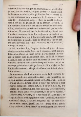 119
misesce, fraţi creştin!, pentru mântuirea omului. Credin-
ţa este, precum am $is, singura putere care ajută pe om
în lucrarea mântuirel sele, şi, fiind-că femeea acesta că-
pătase vindecarea sa prin credinţa în Mântuitorul, de a-
ceia El — Dumnecleu-Omul — face ca acestă credinţă,
care a fost atât de puternică, să nu rămânS ascunsă. El
nu voesce să lase nim ic din ceia ce trebue să arate 6me-
nilor, seă din ceia ce trebue să scie âm enii pentru mân-
tuirea lor. El voesce să dea de faciă credinţa femei pen-
tru a face cunoscute 0menilor med110cele de cari au tre-
buinţă contra îm prejurărilor grele ale vieţeî. Iată pentru
ce Mântuitorul a întrebat cine s’a atins de El, şi tot pen-
tru acest cuvent a âis femei: «Credinţa ta te‫־‬a m ântuit,
«mergi în pace.»
Afară de acesta, fraţi Creştini, trebue să ştim , că, daca
vindecarea m inunată a femei ar fi rem as ascunsă pentru
toţ de‫־‬una, atunci cu drept cuvînt s'ar fi născut întreba-
rea în popor: cum n ’a cunoscut Iisus, ca fiu al lui Dum-
nedeu, că cine va num ai prin atingerea de haina lui s’a
vindecat? Pentru acest cuvent iarăşi era necesar ca să se
denunţe publicului credinţa femei în Dumnezeirea fiu·
lui, fiind că acestă credinţă a fost baza m ântuirel nem u-
lui omenesc.
In m om entul când M ântuitorul da de iacă credinţa fe-
mei, vine un trim is să anunţe pe Jair , că a m urit fiica sa,
şi prin urm are să num ai supere pe învăţătorul. «Si încă
«grăind El, $ice Evangelistul, a venit <5re-care de la mal
«marele sinagogei, grăind lui, că a m uritu fiica ta, nu
«supăra pe învăţătorul. Iar Iisus au rin d , a rSspunsu lui,
«grăind: nu te teme, crede num ai, şi ea se va m ântui.«
Vedeţi, fraţi Creştini, că la tot pasul în Evangelia de
astăzi întâlnim credinţa|; M ântuitorul Christos, în fie-care
moment al vieţd, o pune ca singurul asii de m ântuire.
«Nu te tem e! crede, dice El lui J a ir, crede num ai şi fiica
ta se ya m ân tui.» Este destul să cred! num ai, dar să credi
 
