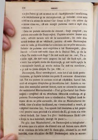 118
«a $is Petru şi cel ce eraţi cu e l: InvSţătorule! mulţimea
« te îmbulzesce şi te strîm ptoreză, şi în tre b i: cine este
c cel-ce s’a atins de mine ? Iar Iisus a $is : s'a atins de
« mine cine‫־‬v a , că am sim ţit puterea care a e$it din
«mine. »
Ceia ce putem ascunde de O m eni, fraţi creştin i, nu
putem ascunde de Dumneţleă. Faptele ntfstre bune βέδ
rele, ori cât ne am sili să le ascundem , în cele din
urmă trebue să se vSdescă, pentru că este Dumnezeu
care le vede, şi dinaintea Iul niminea nu se p<5te ascunde.
Relativ de puterea atot-vâţtâtâre a Iul D um nezeu, ţiice
David : « Unde m6 voiu duce de la Duhul Τ6ΰ, şi de la
« fa$a Ta unde voiţi fugi ? De mfi voiu sui în c e r, Tu a-
a colo eşti, de m6 voiu pogori în iad de fa$ă e ş ti, de
«voiâ lua aripele mele de dim ineţă, şi m6 voiu aşe$a la
kmarginele lumii, şi acolo m âna Ta m6 va conduce,
t şi mă va ţinea drepta Ta (ps. 138). »
Dumnezeii, fiind nem ărginit, este tot-d’uă dată pretu-
tindenea, şi faptele nOstre nu potă fi ascunse dinaintea
Iul. Noi nu putem in ascuns nici s6 căpătăm harul Iul,
nici să atingem dreptatea şi bunătatea lui. Acesta o ve-
dem din esemplnl acestei femei, care se atinse în ascuns
de vestmântul M ântuitorului— Fiul şi Cuvîntul Iul Dam■
negeii— cre^end că va rumenea tăinuită credinţa el şi
puterea Dumneţieescă care a vindecat-o. V&lend însă ie-
meea că nu se p0te ascunde, de 0re ce M ântuitorul în·
trebă, cine s'a atins de dînsul, ea «trem urând a venit, şi
«căţlend înaintea Iul, Ί-a spusă Iul înaintea a tot popo-
«rul pentru care pricină s’a atinsâ de El, şi oum s’a vin*
«decât îndată. Iar Iisus Ί -a ţlis: îndrăsnesce fiică! ere*
c dinţa ta te‫־‬a m ântuit, m ergi în pace 1».
Nu ştia 0re M ântuitorul, ca Dum nezeii a tot-ştiutor ,
că aceea care s’a atins de dînsul era uă femee care căuta
să se vindece de b6la iei? Si daca ş tia , atunci la ce mal
întrebă, cine s'a atins de EI? Dum neţleă tâte 16 econo·
 
