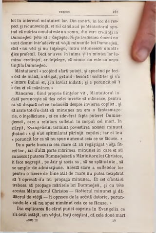 121PREDICI
tot în interesul m ântuirel lor. Din contră, în loc de res-
pect şi recunoscinţă, ei rîd când aud pe Mântuitorul spu-
ind că m6rtea om ului este un som n, din care credinţa în
Dumnezeu p0te să’l deştepte. Nişte asemenea 0menl nu
sunt dem ni în tr’adevCr să vedă m inunile Iul Dumnedeu,
căci «nu v6d şi n u înţelegi!, în tru întunerecu um blă ‫מ‬
dice profetul. Decă ar avea în inim a şi in m intea lor lu·
m ina credinţei, ar înţelege, că nim ic n u esle cu nepu-
tinţă la Dumnezeii.
M ântuitorul « scoţend afară pe to ţi, şi apucând pe feci-
« <5ră de m ână, a strigat, grăind : feciâră I sc01ă-te I şi s’a
<întors Duhul el, şi a înviat îndată ; şi a poruncit să Ί
«dea el să m ăn înce.»
Mâncarea, fiind proprie fiinţelor v il, Mântuitorul în-
dată porunceşte să dea celei inviete să mănince, pentru
ca să dispară ori ce îndouelă despre învierea copilei, şi
să arate tot-d’o-dată că minunea nu era .0 fantasmago-
rie, o înşelăciune , ci cu adevgrat fapta putereî Dumne-
deescl, care a reîntors sufletul în corpul cel mort. In
siârşit, Evangelistul termină povestirea aceste! minuni
picând: « şi s’au spălmântat părinţii copilei; iar el le-a
« poruncit lor ca să nu spue nimenul cela ce se tăcuse. »
De o parte bucuria cea mare că aâ regâştigat yieţa fii-
cel lor , iar d’altă parte mărimea minunel în care el au
cunoscut puterea Dumne^eescă a Mântuitorului Christos,
îl face negreşit, pe Jair şi socia s a , să se spălmânte , să
se umple de admiraţiune. Acestă stare a sufletelor lor
pentru o tăcere de bine atât de mare nu putea neapărat
să Ί oprescă d’a nu propaga minunea. El cel d’ântâiu
trebuea să propage mărirele Iul Dumnezeu, şi cu tâte
acestea Mântuitorul Christos — făcătorul minunel şi dă·
tătorul de vieţă — îl opresce de la acestă datorie, porun·
cindu-le «să nu spue nimSnul cela ce se făcuse. »
Din esplicarea fie-cărul punct coprins în Evangelia ce
s’a cetit astâţji, am v6$ut, fraţi creştini, că cele doufi mari
ANft.n1 10
 
