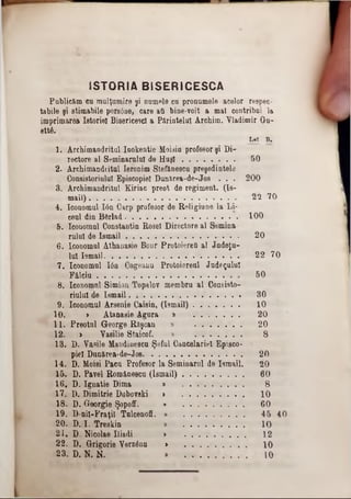 ISTORIA BISERICESCĂ
Publicăm cu mulţumire şi numele cu pronumele acelor respec-
tabile şi stimabile persâne, care ati bine-voit a mal contribui la
imprimarea Istoriei Bisericesc! a Părintelui Archim. Vladimir du‫־‬
ett6.
L e i B a
I. Archimandritul Iuokentie Moisiu profesor şi Di-
rectore al Seminarului de H u şi 50
2· Archimandritul Ieronim Stefănescu preşedintele
Consistoriulul Episcopiei Dunărea-de-Jos . . . 200
3. Archimandritul Kiriac preot de regiment. (18‫־‬
mail) 22 70
4. Iconomul Ιόη Carp profesor de Religiune la Li-
ceul din B&rlad 100
5. Iconomul Constantin Rosei Directore al Semina-
ralul de Ism ail 20
6. Iconomul Athanasie Bour Protoierefl al Jadeţu-
lui Ismail 22 70
7. Iconomul Ιόα Cogeanu Protoiereal Judeţului
Fâlciu 50
8. Iconomul Simion Topalov membru al Consisto-
riulul de Ismail 30
D, Iconomul Arseaie Caisin, (Ismail) 10
10. » Atanasie Agara » 20
I I . Preotul George Răşcau » 20
12. > Yasilie Staicof. » 8
13. D. Vasile Maadinesca Şeful Cancelariei Episco-
piei Dan&rea-de-Jos 20
14. D. Moisi Paca Profesorla Seminarul de Ismail. 20
15. D. Pavel Rom&nescu (Ismail) 60
16. D. Ignatie Dima ‫מ‬ 8
17. D. Dimitrie Daboveki » 10
18. D. Georgie Şopoff. 60
19. D nil-Fraţil Tulcenoff. » 45 40
20. D. I. Treskin » 10
21. D. Nicolae Iliadi > 12
22. D. Grigorie Verzânu > 10
23. D. N. N. » 10
 