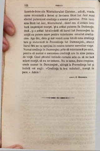 PR ED ICI1 2 2
facerl-de-bine ale Mântuitorului Christos, adică, vinde-
carea minunată a femei şi învierea fiîceî lui Jair sunt
efectul puternicei credinţe a acestor persâne. Prin învi-
erea fiicei Iul Jair, Mântuitorul, dând cea d'ântâiu lovi-
tură împărăţiei morţel, şl-a arătat puterea Sa Dumne^e-
escă , şi a arătat tot-d’o-dată că harul Iul Dumnezeu lu-
creolă cu putere mare pentru mântuirea omului credin-
cios. Aşa der, deca şi noi vomă avea tot‫־‬de‫־‬una credinţă
tare şi statornică în Provedinţa Iul Dumnezeii , atunci
harul SSu ne va sprijini în contra tuturor nevoilor vieţel.
Numai credinţa în Dumnezeii p<5tesă mântuescă pe omâ,
pentru că numai o asemenea credinţă are în sine putere
de vtâţă. Când păcatul întinde cursele sele ca să ne iacă
sclavi morţii, să nu ne temem. Nu te teme, frate creştine;
crede numai în Dumnezeu, alergă la Provedinţa Iul şi
îndată vel audi: «Credinţa ta te-a m ântuit, mergi în
pace.‫י‬ Amin !
 
