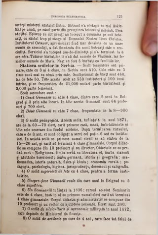 125
sevftrşi misteral sântului Botez. Botezai 8’a sgvârşit la rial Askiz.
Malpe arma, pe când parte din preuţl încă botezau şi miruiaQ, Prea
sânţitul Episcop cu doi preuţl au început a cumunica pe noii bote-
zaţl, ca sântul trup şi sânge al Domnului Nostru Iisus Cbristos.
Institutorul Catanov, aprovisionat fiind mal denainte cu an mare
numSr de cracialiţl, a dat fie-căruia din nuoil botezaţi câte o era-
ciuliţă. Serviciul s’a început des-de-dimin6ţă şi s’a terminat la 6
ore s6ra. Tuturor bărbaţilor li s’afl dat numele de Yladimir, Iar fe-
meilor numele de Maria. Naşi afl fost 5 bărbaţi cu familiile lor.
St&tisca scolelor în Serbia. — Scoli lncepăt6re s6a pri-
mare, câte ca 3 şi 4: clase, în Serbia sant 510. Cele câte ca 3
clase sant mal ca 8<§mă prin sate. Scoliprimari de băeţl sant 460,
Iar de fete 50. Tote aceste scoli afl 550 institutori şi 100 insti-
tutrice, şi se freqaeut&ă de 21,000 şcolari parte bărbătâscă şi
3,000 parte femeescă.
Scoli secondare saat :
1) Cinci Qimnasn cu câte 4 clase, dintre care 2 sant In Bel-
grad şi 3 prin alte locuri. In t6te aceste Gimnasil sunt 66 profe-
sori şi 700 elevi.
2) Două Gimnasil cu câte 7 clase, frequentate de la 8— 900
elevi.
3) O scolă pedagogică. Acostă scâlă, Înfiinţată In anal 1871,
are de la 60—70 elevi, carii primesc casă, masă, îmbrăcăminte şi ■
tâte cele necesare din fondul sc61elor. După terminarea cursului,
care e de 3 ani, el sant obligaţi a servi cel paţia 6 ani ca institu-
torl. In acostă sc01ă se primesc namal elevii ce afl etatea de la
15— 20 ani, şi carii afl terminat 4 clase gimnasiale. Corpul didac-
tic 86 compune din 10 profesori şi un director. Obiectele ce se pre-
dafl san t: Religiunea, limba serbă ca literatura el, limba slavonă
şi cântările bisericescl; limba germană, istoria şi geografia; ma-
thematica, istoria naturală, fisica şi kimia; economia raralft ; pe-
dagogia, psichologia, higiena, jurisprudenţa, desemnul şi caligrafia.
4) O scolă superiâră de fete cu 4 clase, pentru a forma insti-
tutrice.
5) Unsprezece Gimnasit reale din care unul In Belgrad cu 5
clase supertâre.
6) Un Seminariu Înfiinţat la 1836 ; carsul acestui Seminarifl
este de 4 clase, Insă In el se primesc numai elevi carii afl terminat
4 clase gimnasiale. Corpul didactic şi administrativ se compune din
10 profesori şi un rector cu ajutdrele necesare. Elevi sunt 300.
7) Oscolă de silvicultură şi agronomie Înfiinţată la anul 1872,
care depinde de Ministerul de finanţe.
8) O scâlă de artilerie pe cure de 4 ani, care face tot felul de
 