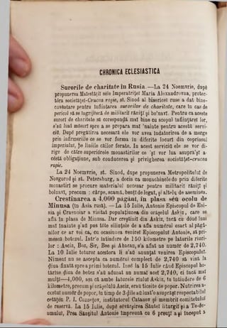CHRONICA ECLESIASTICÂ
Snrorile de charitate în R n sia .—La 24 Noemvrie, dope
propunerea Maiestăţi! sele Imperatriţeî Maria Alexandrovna, protec-
târa societăţel-Crucea roşie, st. Sinod al bisericeî ruse a dat bine-
cuvântare pentru înfiinţarea surorilor de charitate, care în cas de
pericol să se îngrijescă de militarii răniţi şi bolnavi. Pentru ca aceste
surori de charitate 36 corespundă mal bine ca scopal înfiinţare! lor,
s’afl luat mâsurt spre a se prepara mal ’nainte pentra acestă servi-
«10. DupS pregătirea necesara ele vor avea Îndatorirea de a merge
prin infirmeriile ee se vor forma în diferite locarl din coprinsul
imperialaî, $e liniile cailor ferate. In acest serviciu ele se vor di-
rige de către superidrele monastirilor ce ,şl vor lua asupră’şl a-
cdstă obligaţiune, sub conducerea şi privigberea societăţel-crucea
roşie.
La 24 Noemvrie, st. Sinod, dupe propunerea Metropolitan! de
Novgorod şi st. Petersburg, a decis ca monachinele de prin diferite
monastiri se procare materialul necesar pentra militarii răniţi şi
bolnavi, precam : cârpe, scamă, benţl delegat, şi altele de aseminea.
C re ştin a re a a 4,000 păgâni, în p lasa sett ocoln de
M in asa (în Asia rusă). — La 15 Iulie, Antonie Episcopal de Eoi-
sia şi Grasnoiar a visitat popnlaţinnea din orăşelul Askiz, care se
afla in plasa de Minasa. Dar creştinii din Askiz, încă cn dou6 luni
mal Înainte ş’atl pus tâte silinţele de a afla nnmârul esact al păgâ-
nilor ce ar voi ca, cn ocasinnea venire! Episeopnlal Antonie, sa pri-
meseă botezul, Intr’o întindere de 150 kilometre pe laturile rîuri-
lor : Asciz, Boz, Sir, Bee şi Abacan, s’a aflat nn nam6r de 2,740.
La 10 Ialie toturor acestora li s’afi anunţat venirea Episcopului.
Nimeni na se ascepta ca numSrul complect de 2,740 să vină la
$iua fixată spre a primi botezul. 1086 la 15 Iulie când Episcopul ho-
tărlse dina de botez s’afi adanat nn numai acel 2,740, ei incă mal
malţl— 4,000, aşa că ambe laturele rîuluî Askiz, tn întindere de 6
kilometre, precumşi orăşelnltlAsciz, erau ticsite de popor. Nutrirea a-
cestul numâr depopor, in timp de 3 $ile afiluat'o asuprăşlrespectabilul
cetăţen P. I. Cuzneţov, institutorul Catanov şi membrii comitetului
de reservă. La 15 Iulie, dupS sevftrşirea Sânte! liturgi! şi a Te-de-
umalal, Prea Sânţitul Antonie Împreună ca 6 preoţi a şi început a
 
