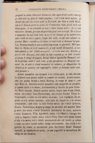 gropatu în tinda B iserici domnesci. Iar apoi fiind multe reutăfî
şi robii aia in ţâră de limbi păgâne, i-aă scosu osele a fa ră , şi
au stătută câtă va vreme acolo în Biserică. Iar deca a stătu Mich-
nea a fi Domnu }erei în urma lui Constantin vodă, fiind osele tot
desgropate, le aii trămisu cu mare cinste tocma acolo, la acestă
monastire Arnota, precum au pochtită pene era in vieţă. Deci fiind
o monastire la unii locă forte cu nevoe de chrană şi ne avend nici
unu venită de nici o parte, lungă alte m ill, ce au mai adusă re-
posatul Matei veevodă acolo întru ce ϊ-aă fostă şi domnia lui pâr-
lejă. Domnia mea încă am socotită împreună cu părintele Mitropo-
litul kir Stefan al ţerei rumânesci, şi toţi boerii divanului, şi am
mai adausă şi noi sfintei monastiri, ce scrie mai sus Arnota şi
acestă satu Măceşul, totă satul cu toţi rumânii §i cu totă venitul
ş» aceste 9 sălaşe de ţigani. Iarăşi dintru agonisela Domniei sele
de la părinţi, unde-i zăcu osele, şi ale părintelui său Danciul vor-
nicul. Ca să pote fi sfintei monastiri de întărire, şi călugărilor de
chrană şi de ajutoră', iar reposaţilor Jctitori şi domniei mele veci-
nică pomană >.
Ac0stă monastire are chramul s-îor Archangel!, şi este situata
la mijlocul anul mante înaltă cu nomele de Arnota. Acestă mante
este pre partea drăptă a rlulu! Bistriţa, ce curge de susă In josă
spre Medă-di. Biserica acestei monastiri este acoperita cu plombă,
şi poseda multe 8-te mâsce, înfrumuseţate şi dăruite de prea ferici-
tul Matei voevodă. Numele acestor mâsce, dupre cam le-am aflată,
sântă: ale s-talal loan Chrisostomfi, ale s-talal Teodor Tiron în-
frumuseţate, o cutie ca s-te mosce anonime, ană engolpion de ar-
gintă ca s-te m6sce anonime, altă catie de lemnă ca s-te m6sce
necunoscute , altă cutie ca cinci bacăţ! mâsce ale s talal Antonie,
Teodor, Panteleimon, Angira şi sânge de ale celor 40 martiri. Este
şi miră din mirul 8-taluI Demetriă im rătorul de mira, mâscele
s-tulul Anastasie, Filip Apostolul, măna s-te! Marina Într6gă din
cotă cu degetele tăiate, mâna 8-tulu! Filip Diaconulă Iarăşi tăiată
şi alte s-te mosce intr’o sticlă necanoscate ale cal sântă, şi infine
o cutie cu cinci bucăţi mosce iarăşi necunoscute. Am citita o ru-
găclane de ertare la mormântul prea ferlcitala! Matei Basarab
voevoda, şi ospătându-ne acolo, ne-am pogorltă la monastirea Bi-
striţa de am dormita.
1 6 METR0P0L1TUL UNGRO-VLACH1EI NEOFIT Ik
 