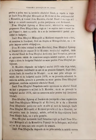pentru a putea veni la lucrările sfântului Sinod, şi repetă a raga
pe înalt Prea Sfinţitul Mitropolit al Moldovei să dea petiţionaraiul
o Monastire, şi venind D-nu Ministru, sfântul Sinod îl va ruga să’I .
facă şi un salarii convenabil, pentru posiţiunea unul Arcbierefl.
Prea Sfinţitul Episcop al R0amicului, stăruind In susţinerea
propunere! Prea Sfinţiei Sale, r6gă să i se esplice care e sensul le-
gel Organice, dacă nu acela de a se da locotenentului postul pre-
ve<Jut ta budgetţl.
înalt Prea Sfinţitul Mitropolit al Moldove! rfispunde încă o dată,
că numirea în funcţiuni, fiind un dreptu al Mitropolitului, nu i se
pâte impune acâstă obligaţiune.
D‫־‬nu Mioietra intrând în sala Sinodului, Prea Sfinţitul Episcop
al Dunăre!■de-jos espune D-luI Ministru conţinutul suplice!, dată
la sfântul Sinod de Prea Sfinţitul Archiereu losif Sevastias, precum
şi opiniunea emisă de comisiune asupra aceste! suplice, şi apoi îl
r6gă a aloca In budgetul Statului aa salar pentru Prea Sfinţitul pe-
tiţionar.
D. Ministru r&pande că budgetul anului 1875 este deja votat,
şi în budgetul rectificativ ce are să se presinte Camere!, dnp6 deci-
siunea luată de consiliul de Miniştri, nu se mal pote adăoga ni-
micfl; dar că In budgetul anului 1876, ce va presenta adunăre! in
sesiunea acesta,- promite a prevedea un saiar pentru Prea Sfinţitul
petiţionar, conform, mijlocire! sfântului Sinod.
înalt Prea Sfinţitul Preşedinte emite opiniunea ca sfântul Sinod
să facă o propunere a mijloci la D. Ministru, ca să se preva<J6 In
budgetul anului 1876, câte un asemenea salar pentru toţi Ârchierei
titulari.
Prea Sfinţitul Episcop al Dunărel-de-jos repetă a face rng&minte
înalt Prea Sfinţitului Mitropolit al Moldovei, de a da o Biserică
Prea Sfinţitului petiţionar unde să aibă şi casă de locuinţă. înalt
Prea Sfinţitul Mitropolit al Moldove! promite a'l da o Biserică, iar
cât pentru casă de locuinţă, acesta, nefiind In disposiţinnea înalt
Prea Sfinţiei Sale, nu o pâte promite.
Prea Sfinţitul Archiereti losif Sevastias râgă pe înalt Prea Sfin-
ţitul Mitropolit a'l da Monastirea PopaaţiI de la Botoşani, mijlocind
a i se da şi casa care este ocupată de armată,
înalt Prea Sfinţia Sa rtopunde c&nu pâte accedala ac6ată cerere
SUMARELE ŞEDINŢELOR S F . SINOD 8 1
 