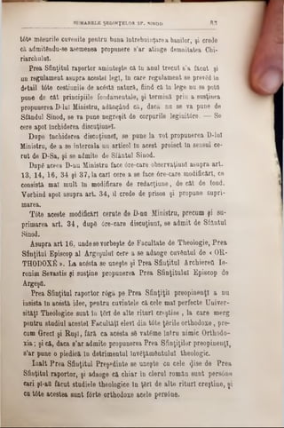 tâte mSsurile cuvenite pentru buna întrebuinţarea banilor, şi crede
că admitdndu-se asemenea propunere s’ar atinge demnitatea Chi-
riarchulul.
Prea Sfinţitul raportor aminteşte că In anul trecut s’a făcut şi
un regulament asupra acestei legi, In care regulament se prevgd în
detail tâte cestiunile de acostă natură, fiind că In lege nu se potO
ρηηό de cât principiile fondamentale, şi termină prin a susţinea
propunerea D-luI Ministru, adăoţând că, dacă nu se va pune de
Sfândul Sinod, se va pune negreşit de corpurile legiuittre. — Se
cere apoi închiderea discuţiunel.
Dupe Închiderea discuţiunel, se pune la vot propunerea D‫־‬lnl
Ministru, de a se intercala un articol In acest proiect In sensul ce-
rut de D-Sa, şi se admite de Sfântul Sinod.
DupS aceea D‫־‬nu Ministru face 6re‫־‬care observaţiunl asupra art.
13, 14, 16, 34 şi 37,1a cari cere a se face 6re-care modificări, ce
consistă mal mult In modificare de redacţiune, de cât de fond.
Vorbind apoi asupra art. 34, U crede de prisos şi propune supri-
marea.
T6te aceste modificări cerute de D-nu Ministru, precum şi sa-
primarea art. 34, dupS 6re‫־‬care discuţiunl, se admit de Sfântul
Sinod.
Asupra art 16, undesevorbeşte de Facultate de Theologie, Prea
Sfinţitul Episcop al Argeşului cere a se adaoge cuvântul de «OR-
THODOXfi ». La acâsta se uneşte şi Prea Sfinţitul Archierett Ie-
ronim Sevastis şi susţine propunerea Prea Sfinţitului Episcop de
ArgeşO.
Prea Sfinţitul raportor r6gă pe Prea Sfinţiţii preopinenţi a nu
insista In acestă idee, pentru cuvintele că cele mal perfecte Univer-
sit&ţl Theologice sunt In ţgrl de alte rituri creştine , la care merg
pentru studiul acestei Facultăţi elevi din tâte ţBrile orthodoxe, pre-
cum Greci şi Ruşi, fără ca acesta sS vatgme Intru nimic Orthodo-
xia; şi că, daca s’ar admite propunerea Prea Sfinţiţilor preopinenţi,
8’ar pune o piedică în detrimentul Învăţământului theologie.
Înalt Prea Sfinţitul Preşedinte se uneşte cu cele φ 3θ de Prea
Sfinţitul raportor, şi adaoge că chiar In clerul român sunt persâne
cari şl-att făcut studiele theologice in ţâri de alte rituri creştine, şi
cu tâte acestea sunt fârte orthodoxe acele pers6ne.
SUMARELE ŞEDINŢELOR SF. SINOD 8 3
 