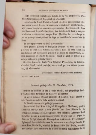 SUMARELE ŞED IN ŢELO R SF. SINOD
Dapg închiderea discuţiunel, puinda-se la vot propunerea Prea
Sfinţitului Episcop al Argeşului nu sg admite.
Dup8 acesta D-nul Ministru declară că, de şi predecesorul D-e!
sale cerea în anul trecut, cu ocasiunea discuţiunel acestui proiect,
a’şl reserva dreptul de revocare a profesorilor din Seminaril, D-sa
înse lasă acest drept Chiriarchilor-, dar tot-d’o-dată lasă şi respon-
sabilitatea invSţămâatuIut asupra Prea Sfinţiilor lor. — Adaoge a-
pol că primeşte acest proiect de lege cu rectificările semnalate de
D-sa.
Se cere apoi votarea în total a proiectului.
Prea Sfinţitul Episcop al Argeşului propune ca mal Înainte de
a se vota în total să se voteze pe articole; fiind că p6n8 acum nu
sad făcut de cât discuţiunea generală şi luarea în consideraţie. A-
cestă propunere sg admite de sfântul Sinod şi apoi sg decide a se
vota pe articole ln şedinţa viitâre.
Ora fiind înaintată, înalt Prea Sfinţitul Preşedinte, cu învoirea
sfântului Sinod, redică şedinţa, anunciând pe cea viitâre pentru
luni, 18 ale corentel.
Preşedinte: Kalinic Metropolitul Moldovei.
Secretar: I o s if H a ş ia .
Sumarul şedinţei din 18 Noembrie, 1874.
Şedinţa sg deschide la ora 1 dupg am£$I, sub-preşedinţa înalt
P rea Sfinţitului Mitropolit al Moldovei şi Sucevei.
La apelul nominal rgspund presenţl 14 membri, fiind absent u-
nul. Urmeză numele în lista apelului nominal.
Se dă cetire sumarului şedinţei precedente.
Iea cuventul înalt Prea Sfinţitul Mitropolit al Moldovei, pentru
a semnala 6re-care erori la cele <Ji8e de înalt Prea Sfinţia Sa, ln
discuţiunea urmată asupra petiţiunel Prea Sfinţitul Archerett Iosif
Sevastias, şi cere a se suprima cuvintele: tot-d'a-una şi afară de
Biserica 8. Spiridon unde Epitropiî nu Ί -au vroit. Prea Sfinţitul
Episcop al Dunărel-de-Jos cere de asemenea a se adaoge la cele <?1‫־‬
se de Prea Sfinţia Sa', vorbind de Seminariile din Rusia, n r m ă t6 ‫־‬
rele cuvinte: care seminaril de şi sunt cu totul dependinţe de S f
 