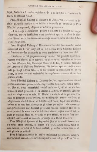 cupa, declară a fi contra opiniunel de a se institui o comisiune In
afară de sfântul Sinod.
Prea Sfinţitul Episcop al Dunăreî-de Jos, arStănd că sunt în de-
stule garanţii pentru a se înlătura temerile ce preocupă pe Prea
Sfinţitul preopinent, depune urmgtorea propunere :
«A se alege o comisiune pentru a elabora nn proiect de regu-
<lament, pentru instituirea unei comisiunl aparte tn afară de sfiln-
<tul Sinod, care comisiune 86 se ocupe cu cercetarea cărţilor didac-
<tice religiose».
Prea Sfinţitul Episcop al ROmniculuî întrebă dacă membri acelei
comisiunl vor fi retribuiţi seii nu. La acesta Prea Sfinţitul Episcop
al Dunărel-de-Jos răspunde că acea comisiune 7a lucra onorificii.
Puindu-se la vot propunerea se primeşte. Se procede apoi la a-
legerea comisiunel, şi se constată că majoritatea voturilor au întru-
nit Prea Sfinţiele lor, Episcopul Dunărel-de-Jos, Archereul Qenadie
fost Argegtl şi Policarp Bfirlădenu. S0 decide apoi că cărţile ane-
xate pe lângă adresa No..... . se vor trimite la comisiunea ce se va
alege, In urma votărel proiectului de regulament ce este sâ 8e facă
pentru acesta.
Prea Sfinţitul Episcop al Dunăreî-de-Jos, raportorul comisiunel
pentru elaborarea proiectului de lege pentru Seminaril, luănd cuvftn*
tul, gice că, dupg prescriptul verbal ce s’a cetit, v0d că nu s’a ter-
minat cu acest proiectil, ci că urmâză a se vota pe articoll. Adaoge
apoi că, dupg cum se scie, D. Ministru a declarat în şedinţa tre-
cută că primeşte acest proiect, ca modificările cernte de D-sa şi
adoptate de sfântul Sinod, şi întrebă apoi dacă, dupS tote acestea ,
trebue 8ă 86 mal facă discuţiune şi votare pe articoll, de ore-ce a-
cest proiect 8’afl mal discutat şi îo anul trecut. Espune apoi că în
acest proiect de acum nu s’au Introdus, de cât puţine modificări, şi
r6gă pe sfântul Sinod ca, votându-se pe a rticoll, 88 nu se facă mo-
dificărl, căci atunci ar necesita presenţa şi a D‫־‬luî Ministru.
Prea Sfiinţitul Episcop al Argeşului dice că în anulii trecut nu
s’a votat acest proiect, ci nnmal s’a cetit. Acum dnsă, când sâ
cere formal, urmâză s0 fie bine studiat, şi pentru acesta cere a s6
ceti şi vota pe articoll.
Prea Sfinţitul raportor da cetire proiectului pe articoll. Asupra
unor articoll urmoză 6re-carl discaţiunl la cari iad parte Prea Sfân-
_________________ s u m a r e l e ŞEDINŢELOR SF. SINOD 87'
 