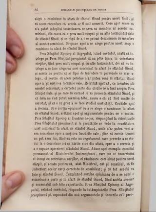 alegă o comisiane în afară de sfântul Sinod pentru acest finit, şi
că acum recunâsce că acesta ar fi mal nemerit. Cere apoT scuse că
n'a putut îndeplini însărcinarea ce avea ca membru al acestei co-
misiuni, din causă că 6 prea mult ocupat şi cu alte însărcinări date
de sfântul Sinod, şi se r<5gă de a i se priimi demisiunea de membru
al acestei comisiunl. Propune apoi a se alege pentru acest scop o
comisiune în afară de sfântul Sinod.
Prea Sfinţitul Episcop al Argeşului, luând cuvântul, arată că în-
ţelege pe Prea Sfinţitul preopinent că nu p0te lucra in cercetarea
cărţilor, fiind prea mult ocupat şi cu alte însărcinări, dâr că nu în-
telege a se face alegerea unei comisiunl în afară de sfântul Sinod,
şi acesta nu pentru că ar lipsi de încredere în persânele ce s'ar a-
lege, ci pentru că acele per80ne n’ar putea veni în sfântul Sinod
spre a ’şl susţinea lucrările sale. Relatâză apoi că, ca membru alţi
acestei comisiunl, a cercetat parte din cărţile ce a luat asupra Prea
Sfinţiei Sale, şi pe care în curând le va presenta sfântului Sinod, şi
că deca nu s’atLpntut esamina tâte, causa e că afi fost multe âe
cercetat, şi că e cu greii a se face studiul unei cărţi. Conkide apoi
a declara, că e contra opiniunel de a se alege o comisune în afară
de sfântul Sinod, argtând apoi şi argumentele pentru ce e contra.
Prea Sfinţitul Episcop al Danărel-de-jos, r8spun<Jând la oblecţiunile
Prea Sfinţitului preopinent şi la greutăţile ce vede în constituirea
unei comisiunl in afară âe sfântul Sinod, unde n’ar putea veni a-
cea comisiune spre a susţinea lucrările sale, ţjlice că aceste temeri
nu pot avea loc, fiind-că este un regulament care prevede a se rin-
dui la o comisiune ori ce hârtie vine din afară, spre a o cerceta şi
a o supune aprecierel sfântului Sinod. Aduce apoi esempln consiliul
permanent al Ministerului Instrucţiune!, care nu 83 însărcinezi
el însăşi cu cercetarea cărţilor, ei rânduesce comisinnî pentru acest
sfârşit, şi ac&ta pentru că, atât Ministrul, cât şi consiliul, să fie
judecători acelor cărţi cercetate de comisiunl; şi că tot ast-fel va
face şi sfântul Sinod. Terminând susţine opiniunea de a se numi o
comisiune a parte şi In afară de sfântul Sinod, fiind acesta necesar
şi convenabil sub tâte raporturile. Prea Sfinţitul Episeop al Arge-
şalal, reluând cuvântul, rtspunde la întâmpinările Prea Sfinţitului
preopinent şi, espunând din nod argumentele şi temerile ce’l preo-
8 6 SUMARELE ŞEDINŢELOR SF. SINOD
 