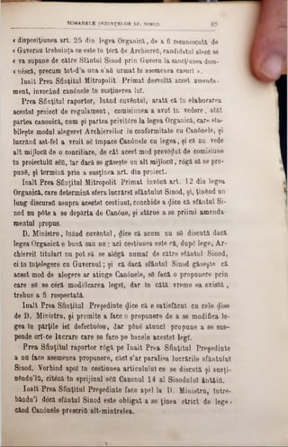 8 9SUMARELE ŞEDINŢELOR SF. SINOD
<disposiţiuuea art. 25 din legea Organică, de a fi recunoscuta de
« Guvernu trebuinţa ce este în ţâră de ArchiereO, candidatul aleea se
« va supune de către Sfântai Sinod prin Govern la sancţiunea dom-
<nâscă, precum tot-d’a-una 8’aO urmat ln asemenea caşuri >.
înalt Prea Sfinţitul Mitropolit Primat desvoltă acest amenda-
ment, invocând canânele ln susţinerea lai.
Prea Sfiaţitul raportor, luând cuvântul, arată că ln elaborarea
acestui proiect de regulament, comisiunea a avut ln vedere, atât
partea caoonică, cum şi partea privitâre la legea Orgauică, care sta-
bileşte modal alegerel Archiereilor la coaformitate cu Canânele, şi
lacrâad ast-fel a vroit 86 Împace Ganânele cu legea, şi că na vede
alt mijlocO de o coaciliare, de cât acest mod prevSţjut de comisiune
în proiectala 860, Iar dacă se găseşte un alt mijlocO, rogă să se pro-
punS, şi termină prin a susţinea art. din proiect.
înalt Prea Sfinţitul Mitropolit Primat invâcă art. 12 din legea
Organică, care determină sfera lacrărel sfâotulul Sinod, şi, ţin&nd an
lung discurstt asupra acestei cestiunl, conchide a <Jice că sfântai Si-
nod na pâte a se depărta de Can0ae, şi stărue a se priimi amenda-
mental propus.
D. Ministru, laâad cuvântul, dice că acum na 86 discută dacă
legea Orgaaică e bană sau n a; aci cestiuaea este că, dapg lege, Ar-
chiereil titulari nu pot să se alegă numai de către sfântul Sinod,
ci în înţelegere ca Gavernal; şi că dacă sfântul Sinod găseşte că
acest mod de alegere ar atinge Canânele, 80 facă o propunere prin
care 86 se c6ră modificarea legel, dar ln câtă vreme ea există,
trebue a fi respectată.
înalt Prea Sfinţitul Preşedinte $ice că e satisfăcut ca cele $i86
de D. Ministru, şi promite a face o propunere de a se modifiea le-
gea In părţile iei defectu6se, dar ρθηδ ataacl propane a 86 sas-
pende or!-ce lacrare care 86 face p6 bazele acestei legi.
Prea Sfiaţitul raportor r6gă pe înalt Prea Sfinţitul Preşedinte
a na face asemenea propunere, căci 8’ar paralisa lucrările sfântului
Siuod. Yorbiad apoi în cestiunea articululul ce 86 discută şi snsţi-
nânda’10, citdză în sprijinul 86a Ganonal 14 al Sinodalul Antâifl.
înalt Prea Sfinţitul Preşedinte face apel la D. Ministru, Intre-
bându’l dâcă sfântul Sinod este obligat a se ţinea strict de lege»
când Gan0nele prescriO alt-mintrelea.
 