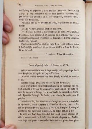 tul Episcop al Argeşului şi Prea Sfinţitul Archiereu Genadie fost
ArgeşQ, şi, dupâ esplicârile date de Prea Sfinţitul raportorfl asa-
pra părţilor din proiect ce aa dat loc discuţiuuer, 86voteză toţi ar-
ticolil fără modificare.
Puindu-se apoi la vot proiectul Iu total, sâ priitnesce în unani-
mitate.
Se cere redicarea şedinţei fiind ora înaintată.
Prea Sfinţitul Episcop al Argeşului râgă pe înalt Prea Sfinţitul
Preşedinte, ca sâ anuncie D-luI Ministru că în şedinţa viitâre este
continuarea discuţiunel proiectului de regulament pentru alegerea
Archiereilor titulari.
Dapâ acâsta înalt Prea Sfinţitul Preşedinte redică şedinţa, la 6ra
4 dupâ amâţjtt, anunciănd pe cea viitdre pentru a dona $i M arţi,
19 ale curentei.
Preşedinte : Nifon Mitropolitul.
Secretar : losif Hnşiu.
Sumarul şedinţei din 19 Noembrie, 1874.
Şedinţa sâ deschide la ora 1 dupâ ameţii, sub preşedinţa înalt
Prea Sfinţitului Mitropolit al Ungro-Ylachiel.
La apelul nominal respund toţi Prea Sfinţiţi membri, în numârtt
de 15.
Sumara! şedinţei precedente se aprobă fără modificare.
Sâ dă cetire adresei Prea Sfinţitului Episcop al Buzâulul, sub No.
663, relativă la cererea de călugârire a unul numârtt de optu su-
r’orl, din monastirea Coteşti, şi a unul frate din monastirea Grava-
nele, Eparchia Episcopiei de Buzâu, şi se trimite la comisiunea de
petiţiunl.
La ordinea dilel, fiind continuarea discuţiunel asupra proiectului
de regulament, pentra alegerea Archiereilor titulari, remasă din
una din şedinţele trecute la art. al 9-lea, Prea Sfinţitul Episcop al
Dunăreî-de-Jos, raportorul comisiunel, dă cetire art. al 9 -16a.
La acest art. Iaalt Prea Sfinţitul Mitropolit Primat propune ar-
mătorul amendament: <Ast-fel fiind făcută alegerea de Archie-
«refl, dupâ cum prescritt can6nele citate mal sus, şi conform şi cu
8 8 SUMARELE ŞEDINŢELOR SF. ŞÎ.NOD
 
