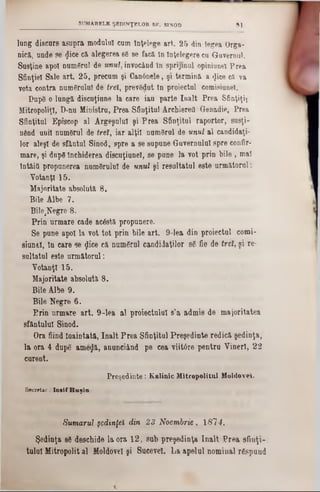 lung discurs asupra modalul earn înţelege art. 25 din legea Orga-
nică, unde se <Jieecă alegerea 86 8e facă în Înţelegere ca Guvernul.
Susţine apoi numărul de unul, invocând în sprijinul opiniunei Prea
Sfinţiei Sale art. 25, precum şi Canânele, şi termină a <Jice ca va
vota contra numărului de trei, prevBdut In proiectul comisiune!.
Pupe o lungă discuţiune la care iau parte înalt Prea Sfinţiţi!
Mitropoliţl, D-nu Ministru, Prea Sfinţitul Archieretl Genadie, Prea
Sfinţitul Episcop al Argeşului şi Prea Sfinţitul raportor, sueţi-
nflnd unii numeral de trei, iar alţii num6rul de unul al candidaţi-
lor aleşi de sfântul Sinod, spre a se supune Guvernului spre confir-
mare, şi dupe închiderea discuţiunel, se pune la vot prin bile , mal
lntâitl propunerea numeralul de unul şi resultatul este următorul:
Votanţi 15.
Majoritate absolută 8.
Bile Albe 7.
Bile^egre 8.
Prin urmare cade acâstă propunere.
Se pune apoi la vot tot prin bile art. 9-lea din proiectul comi-
siunel, în care se flice că numeral candidaţilor 86 fie de tret, şi re-
snltatul este următorul:
Votanţi 15.
Majoritate absolută 8.
Bile Albe 9.
Bile Negre 6.
Prin urmare art. 9-lea al proiectului 8’a admis de majoritatea
sfântului Sinod.
Ora fiind înaintată, înalt Prea Sfinţitul Preşedinte redică şedinţa,
la ora 4 dupe ame£ă, anunciând pe cea viitâre pentru Vineri, 22
curent.
P reşedinte: K&linic M itropolitul Moldovei.
Secretar .‫־‬Io sif H u şia
Sumarul şedinţei din 23 Noembrie , 1814.
Şedinţa 8Θdeschide la ora 12, sub preşedinţa înalt Prea sfinţi-
tulul Mitropolit al Moldovei şi Sucevei. La apelul nominal rgspund
SUMARELE ŞEDINŢELOR SF. SINOD »1
 