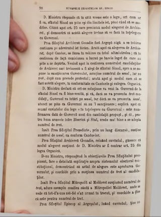 D. Ministru răspunde că In câtă vreme este o lege, ori cnm ar
fi ea, sfântai Sinod na p0te eşi dia limitele iei, pănă când să se mo·
difice. Cităză apoi art. 25 care precisăză modal alegerel de Archie-
rel, şi demonstră că acestă alegere trebue să se facă la înţelegere
ca Guvernai.
Prea Sfiaţitul Archierett Genadie fost Argeşfl r6gă a se întârce
cestiunea pe adevăratul iei tărâm. Arată apoi că alegerea de Archie-
rel, după Canâae, se făcea In vekime ca total altmiatrelea; că 10
cestiunea de faţă comisiunea a lucrat pe basele legel de care ou
pâte a se depărta. Venind apoi Ia cestiuaea numeralul candidaţilor
de Archierel cari trebuescfl a fi aleşi de sfâatul Sinod, spre a se su-
pane Ia sancţionarea Guvernului, mânţine numeral de unul, iar nu
trei, după cam prevede proiectai; arată apoi şi modul cum să se
facăacâstă alegere, în conformitate cu Can6nele şi culegea Organică.
D. Ministru declară că orl‫־‬ce soluţiune va veni la Guvernfl de la
sfântul Sinod va fi bine-venită, şi că, dacă se va presents trei can-
didaţl, Guvernai va întări pe unul, Iar dăcă se va presenta unul,
atunci se p0te ca Guvernai să na Ί sancţioneze; esplică apoi că
sensal cuvintelor dia lege «ln înţelegere ca Guvernul» este corn-
firmarea dată de Guvernfl anal dia caadidaţil propuşi, şi că, pen-
tra buaa armonie între Biserică şi Stat, crede mal bine a se adopta
numărul de trei.
Înalt Prea Sfinţitul Preşedinte, prin ua lung discarsfl, susţine
numărul de unul, ca conform Canânelor.
Prea Sfinţitul Archierett Genadie, reluând cuvântul, găsesce că
modul alegerel susţiaat de D. Ministru ar fi contrar art. 25 din
legea Organică.
D-nu Ministru, răspunzând la obiecţiunile Prea Sfinţitului preo-
pinent, face o detailată esplicaţie asupra sistemului electoral con-
stitoţioaal, demonstrând că actul de alegere este aprobarea Ga*
vernulul, şi conchide prin a susţinea numărul de trei al candida-
ţilor.
înalt Prra Sfinţitul Mitropolit al Moldovei susţinând numărul de
trei, aduce esempla condica sântă a Mitropoliei Moldovei, unde se
vede că tot-d’a-una ast-fel 8’aO urmat în trecut, şi conchide a <?1ce
că este pentru numărul de trei.
Prea Sfinţitul Episcop al Argeşului, luând cuvântul, ţine ‫מט‬
9 0 SUMARELE ŞEDINŢELOR SF. SINOD
 