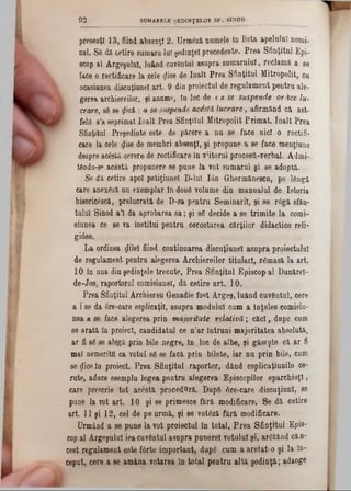 presenţl 13, fiind absenţi 2. Urraeză numele în lista apelului nomi-
nai. Sâ dă cetire sumara lui şedinţei precedente. Prea Sfinţitul Epi-
scop al Argeşului, luând cuvântul asupra sumarului, reclamă a se
face o rectificare la cele ţlise de înalt Prea Sfinţitul Mitropolit, cu
ocasiunea discuţiunel art. 9 din proiectul de regulament pentru ale*
gerea archiereilor, şi anume, îu loc de t a se suspende or-ice lu-
crare, sâ se ţlicâ : a se suspende acostă lucrare, afirmând ca ast-
fela s’a esprimat înalt Prea Sfinţitul Mitropolit Primat. înalt Prea
Sfinţitul Preşedinte este de părere a nu se face nici o rectifi-
care la cele $ise de membri absenţi, şi propune a se face menţiune
despre acostă cerere de rectificare în v;itorul procestl-verbal. Admi-
tânda-sp acostă propunere se pune la vot sumarul şi se adoptă.
Se dă cetire apoi petiţiunel D-lul Ιόη Ohermăneecu, pe lângă
care anexâză un exemplar în douâ volume din manualul de Istoria
bi86ric68că, prelucrată âe T)-sa pentru Seminaril, şi se rogă sfăn-
tulul Sinod a’I da aprobarea sa; şi sg decide a 86 trimite la corni-
siunea ce se va institui pentru cercetarea cărţilor didactice reli-
gi08e.
La ordinea ţjilel fiind continuarea discuţiunel asupra proiectului
de regulament pentru alegerea Archiereilor titulari, râmasă la art.
10 In una diu şedinţele trecute, Prea Sfinţitul Episcop al Dunărei-
de-Jos, raportorul comisiunel, dă cetire art. 10.
Prea Sfinţitul Archiereu Genadie fost Argeş, luând cuvântul, cere
a i se da 0re*care eeplicaţil, asupra modnlul cum a înţeles comisiu-
nea a se face alegerea prin majoritate relativă; căci, dupe cum
se arată în proiect, candidatul ce n’ar întruni majoritatea ab301ută,
ar fi 86 se alegă prin bile negre, în loc âe albe, şi găseşte că ar fi
mal nemeritfi ca votul 86 se facă prin bilete, iar nu prin bile, cum
se <Jiceîn proiect. Prea Sfinţitul raportor, dând esplicaţiunile ce-
rute, adace esemplu legea pentru alegerea Episcopilor eparchioţl,
care prescrie tot acestă procednră. Dupâ 6re‫־‬care discuţiunl, se
pune la vot art. 10 şi se primesce fără modificare. Se dă cetire
art. 11 şi 12, cel de pe urmă, şi 86 votăzi fără modificare.
Urmând a 86 pune la vot proiectai în total, Prea Sfinţitul Epis-
cop al Argeşului ieacuvântul asupra punere! votului şi, argtând căa*
cest regulament este fârte important, dupâ cum a aretat-0 şi la în-
ceput, cere a se amâna votarea în total pentru altă şedinţă; adaoge
9 2 SUMARELE ŞEDINŢELOR S F . SINOD______________
 