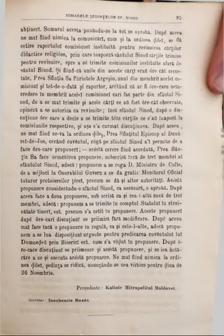 abţineri. Samarul acesta punându-se la vot se aproba. Dupâ aceea
ne mal fiind nimica la comunicări, cum şi la ordinea flilel, se da
cetire raportului comisiunel instituită pentru revisuirea cărţilor
didactice religiâse, prin care loapoeza sântului Sinod cărţile trimise
pentru revisuire, spre a 86 trimite comisiunilor instituite afara de
sântul Sinod. Şi fiind-că unile din aceste cărţi erafl 0re cât cerce-
tate, Prea Sfinţia Sa Părintele Argeşiu, unul din membrii acelei co-
misiuni şi tot‫־‬de-o-dată şi raportor, arâtând că ar fi 6re-care neln-
credere In membrii acelei comisiunel cari fac parte din sfântul Si-
nod, de a se mal trimite şi acele cărţi ce aa fost 6re‫־‬cât observate,
opineză a se autoriza ca revisuite; Insă sfântul Sinod, dupâ o die-
cuţiune 6re care a decis a se trimite tâte cărţile ce s’ati înapoât la
comisiunile respective, şi aşa s’a curmat discuţiunea. Dupâ aceea ,
ne mal fiind ce-va la ordinea <Jilej, Prea Sfinţitul Episcop al Dună
rel-de-Jos, cerând cuvântul, r6gă pe sfântul Sinod a’l permite de a
face 6re-care propuneri; — acesta cerere fiind acordată, Prea Sân-
ţia Sa face urmât(5rea propunere, subscrisă încă de trei membri al
sfântului Sinod, adecă: propunem a se ruga D. Ministru de Culte,
de a mijloci la Onorabilul Guvern a se da gratis Monitorul Oficial
tuturor protoiereilor ţârei, precum se da şi altor autorităţi. Acâstâ
propunere considerăndu-o sfântul Sinod, ca necesara, o aprobă. Dupâ
aceea face a doua propunere, sub serisă ca şi cea-l-altă âncă de trei
membri, adecă: propunem a se trimite tn comptul Statului In strei-
nătate tineri, ect. precum s’a cetit în propunere. Aceste propuneri
dupâ 6re-cari discuţiunl se priimiră fără modificare. Dupâ aceea
mal face încă o propunere in regulă, ca şi cele-l-alte, adecă propu-
nem a se lua disposiţiunl urgente pentru predicarea cuvântului lui
Dumneflea prin Biserici ect. cum 8’a vâflut tn propunere. Dupâ 6-
re-.care discuţiunl se priimesce şi acestă propunere, şi se iea hotă-
râre a se şi esecuta acesta propunere. Ne mal fiind nimica la ordi-
nea $ileî, şedinţa se ridică, anungându-se cea viitore pentra ţjiua de
26 Noembrie.
Preşedinte: Kalinic Mitropolitul Moldovei.
______________________ SUMARELE ŞEDINŢELOR SF. SINOD § 5
Secretar .‫־‬ I m o c h e n t i e B u z â t i .
 