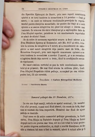 dio Eparchia Episcopiei de Βαζβϋ, prin care raport comisiunea
0pin6ză a se învoi tunderea In monachism a 14 pers0ne — fraţi şi
surori, — ca anele ce Întrunesc condiţiuaile prevSflate In regala-
mental pentra disciplina monachală; iar pentra doi fraţi şi o soră
opinâză a se amâna călugărirea lor, ρδηβ vor atinge o vârstă mai
înaintată. In armarea 6re‫־‬căror discuţianl şi a esplicaţiilor date de
Frea Sfinţitul raportor, puinda-se la vot conclasianile raportului
se admit de sfântul Sinod.
S0 dă cetire de asemenea raportului asupra a dond adrese a le
Prea Sfinţitului Episcop al Romanului, sab No. 857 şi 860, reia*
tive la cererea de călugSrire a 2 surori, şi a recunâscerel de călu-
gârire a anei surori călugărită deja pentra casu de b01ă , din
Monastirea Giurgenil, prin care raporta comisiunea opineză a se
învoi tanderea ln monachism a acestor 2 surori, şi a se recunâsce
călugărirea făcută deja sarorel a treia, fiind In condiţiunile cerate
de regulament.
Ne luând niminea cuvântai se pan la vota conclueiunile rapor-
tulul şi se primesca. Ne mal fiind nimica la ordinea flilel, înalt
Prea Sfinţitul Preşedinte ridică şedinţa, anunţând pe cea viitâre
pentru lanl, 25 ale corentel.
Preşedinte : f Kalinic Mitropolitul Moldovei.
Sccretar : 7 In o ch en tie Β α ζέα.
9 4 SUMARELE ŞEDINŢELOR SF. SINOD
Sumarul şedinţei din 25 Noembrie, 1874.
La ora anu dnp8 am&jl, cetinda-se apelai nominal, 14 membri
s’aa aflat presenţl, numai annl fiind absent, din caasă de b01ă, dup6
cum 8e constată din lista respectivă. Namâral dar fiind de ajans
şedinţa 86 deschide.
Dapg aceea se dă cetire samaralal şedinţei precedente, la finele
c&riea, Prea Sfinţia sa Părintele Argeşiti şi Prea Sfinţia sa fostul
Ârgeşia cera a se precisa mal bine, cel ce n’aft votat ln total proiec-
tal pentra alegerea archiereilor, şi, dap6 o scurtă discaţiane, se de-
cide a rdmânea tot cam a fost ln samara, adecă 8 voturi albe şi 5
 
