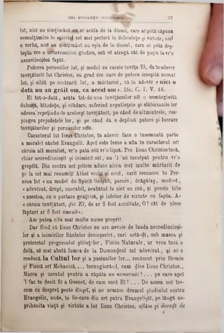 lui, nici uu simţimânt nu.se arăta de la dineul, care 86p6tâ căşuna
nemulţămire tn spiritul cel mal perfect In delicateţe şi virtute, nici
o vorbă, nici im şimţimâut nu eşia de la dlnsul, care 86 p6tă deş-
tepta vre o necuviiuciosă gludire, seQ 96 atragă c&t de puţin lavr'o
necuviinciâsă faptă.
Puterea poruncilor lui, şi modul cu carele înveţa El, dalnadev6r
învdţăturil lui Christos, un grad ore care de putere însuşită numai
lui, şi silett pe contrarii lui, a mărturisi, că lu adev6r «nici o
dată n n ati g ră it om, ca acest om >. Ιόη. G. 7. V. 46.
El tot-o-dată, arăta tot-de-una înv6ţăceilor 861 o nemărginită
dulcetă, blîndefce, şi r6bdare, suferind neputinţele şi slăbiciunile lor
adesea repeţindu-le aceleaşi înveiăturl, pe când de altmintrele, res-
pingea prejudeţele lor, şi pe cănd da o deplină putere şi lucrare
învăţăturilor şi poruncilor sele.
Caracterul lui Iisus Christos, în adever face o Însemnată parte
a moralei sântei Evangelil. Apoi este lesne a afla în caracterul ori
căruia alt moralist, vr’o pată s6Qvr’olipsă. Pre Iisus Christos însă,
chiar necredincioşii şi inimicii 861, nu Ί ,aii Inculpat pentru vr’o
greşdlă. Din contra noi pdtem aduce aicea mal multe mărturii de
pe la cel mal renumiţi Athel vechX şi noul, carii recunosc în Per-
sânalul «un model de Spirit liniştit, pacnic, drăgălaş, modest,
«adevărat, drept, onorabil, neabătut la nici un r6fi, şi preste tote
«acestea, cu o purtare graţi6să, şi iabitor de virtute cu fapta. A-
<căruia înv6ţăturl, jfic E i, de ar fi fost ascultate, O! cât de alese
făpturi ar fi fost âmenil».
Am putea cita mal multe nume proprii.
Dar fiind că Iisus Christos nu are nevoie de lauda necredincioşi■■
lor şi a inimicilor Sântelor descoperiri, cari astă-dl, sub masca şi
pretecstul progresului ştiinţelor, Fisico■Naturale, ar vrea încă o
dată, 86 mal abată lumea de la Dumnezeul cel adeverat, şi 86 o
readucă la Cultul lor şi a pasiunilor lor... renăscut pria Homie
şi Fisică ori Mehanică.... încungiurând, cum <Jice Iisus Christos.,
Marea şi uscatul pentru a căpăta un nemernic! . . . pe care apoi
Ί fac în gecit fii a Geenel, de cum sunt E l! . . . De aceea noi tre-
cem cu despreţ peste diuşil, şi ne nrmăm drumul ştudiulul nostru
Evangelic, unde, în fie-care din cel patru EvangeliştI, pe lângă ne*
prihănita viaţă şi virtute a lui Iisus Christos, aflăm §i dove<fi de
ORI EVIDENŢII 1NTIUNSECE 9 7
 