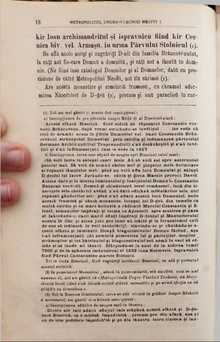 kir loan arcliimandritul şi ispravnicii iiind kir Cer·
nica l)iv. vel. Armasii, în nrma Pârvnlul Stolnicnl (1).
Se află, acolo scrişl şi zugrăviţi D-nil din familia Brâncov£nulul,
la câţi ani fie-care Domnii a domnita, şi câţi ani a făcuta In dom-
nie. (Ne fiind insd catalogul Domnilor şi al Dâmnelor, data cn pre-
cisiune de cătrg Metropolitul Neofit, noi îlu sărimu (2).
Are acestă monastire şi cimitiria frumosa, cu chramul ador·
mirea Născ6t6rel de D-deu (3), precum şi una paraclisă în cur-
1 8 MKTR0P0L1TUL UNGRO-VLACH1E1 NEOFIT I.
(1) Noi am mal găsită ţi aceste doS inscripţiunî:
a) Inscripţiunea de pre pSretele despre M6dă-di al Bieericeî-afară:
• Acestă. sfântă. B iserică., fiind zidită, de răposatul C onstantin voe-
vodă Brâncovenu. după vrem i stricându-se În v elişu l, . . . (se vede că,
celii de aramă.), acum In d ilele Dum nălul vel. bană C onstantin Brân-
covănul, strănepotul D um nâlul. prin oslrdia şi Îndem narea pârintelul
Germano Archimandritul Trapezundiulă s'au desăvârşită şi s'aă învă-
Ută şi s'aă înfrum useţată cum se vede la 1827.
b) Inscripţiunea, carea este săpaţi de-asupra uşeî Bisericeî celei mari:
·Să volă Intra in salaşnl casei mele. A ă să voiă sal spre ascernutul
patului meă. Să voiă da som nă okilor mei şi plâpelor m ele dorm itare
şi repansă tâm plelor mele. pănă nu voiă afla locă Domnului şi sâlaşă
D-deulal lui Iacov. Jurându-se, cânta şl dicea M arele prorocă D avid.
Acăsta dară şi In mintea lum inatului şi InalţatuluI Domnu ΙωConstantin
Basarab voevodă. Domnă şi obladuitoră terel rom ânescl, Incâ din ti-
nereţele sele chotârltă având, n'aă dată odichnâ m odulărilor sele, nici
repausă gândurilor sele, pănă n'aă aflată acestă locă Domnului, unde
acăstă frum âsă şi sântă monastire, locaşnl lui D-deă, din tem elie cu
m ultă oslrdie şi cu mare keltuAlă a rădicată M arelui Constantin şi E-
lenei, sem naţilor împăraţi şi tocma ca Apostolii, spre scutirea şi paza
el- Inkinându-o. carii m arii sfinţi împăraţi D-(Jeuluî şi M ântuitorului
nostru îs Chr. şi aicea josă pre lame aă trăită şi in Ierusalem ul celă
de sus să trăiască In veci nechotârlţl, slavindu-se şl cântându-se a-
cestă sfântu şi lam inată locaşă blagocestivulul Domnă făcân d, aşa
l-aă înfrum useţată, cât nemârtă pomenirea lui şi părinţilor, m oşilor ‫י‬
străm oşilor şi tot bâtrlnulul şi blagocestivulul seă nămă In veci să ră-
mâe şi să laude aă lăsată. Sfârşindu-se la anul de la zidirea lum el
7200 şi de la spâsenia (mântuirea) el 1692 luna Noemvrie. Ispravnică
fiind Pârvul Cantacazino m arele Stolnică.
Tot 1'n tinda Bisericeî, fiind zugrăviţi lucrătorii Bisericeî, se aflaţi portretul
acestui stolnică.
(2) In pomelnicul Monastire! , adecă în proscomisarifi, βόϋ sinoditu, cum se mal
numesce el, noi am găsită, că * MetropolitulH Ungro-VlăcJiiei Teoăosie, aă blago-
slovitU locul, când 8'αύ făcuţii acestă sfântă monastire fi pe urmă sfinţia 8a aii
tfinţifo eu tirnosenia ·.
(3) Noi la Biserica Cimitirului, carea se află situată în grădina despre B6săritfi
a raonastsreî, am găsită urm ătdrele inscripţiunî :
a) Inscripţiunea aflătdre de-asupra ujel în lăuntra :
‫״‬Dintru ale tale adacă sfinţiei tale stăpână acâstă. sfântă şl D-de-
6scă Biserica ca o m irâsă Împodobită , precum pre din afară, a şa ş l
cu de tăte podbbele împodobită şi pe din lăuntru, Intru cinstea şl Iau-
 