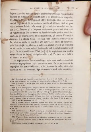 ~ ~ J F * ' · ' 3 ^ ‫־‬ ^ ‫־‬
inţare a protieî, când,cu sfedile pentru întâitate (257). Simţămintele
lui însă de sim patie ori com pătim ire şi de părintesca sa dragoste,
le a f l ă ^ ^ b u n â g tnH nspuuerl către Inocenţă, cănd au bine-cu-
yântat ;(258). Şi ln lacrăm ile cari le‫־‬afi versat, cănd aO pre-
vgdut căderea P atriei sele (269). Şi la m 6rtea amicului s6u La·
zăr (260). Precum şi la băgarea sa de semă pentru cel doul aspri
al vătfuvel (26i). De asemenea în Parabolele sele pentru bunul Sa
m arinân, şi pentru servul cel nem ulţăm itor, şi pentru Fariseul şi
^vam eşiul : a cărora A u to r, de bună sem ă, niminea altul putea se
fie, afară de acela ce posede şi are iubirea de 6menl (Filantropia)
prin Ecscelinţă. îngăduirea şi suferinţa răului precum şi blîndeţea
sa, se v6d In certarea zelului învăţăceilor săi Ia satul samarineni lor
(262). La între vorbirea cu P ilat (263). Şi în rugăciunea cea pentru
vrăşmaşii 861 pe timpul r6stignirel-s61e (2 4). Pe care nu o dată o
afl repetat în v ia ţi# ^ r-
Iară lnţelepciunea'lul s6 deosibeşte acolo unde mal cu deosebire
trebueşte înţelepciunea, aşa precum se vede Ea în purtarea sa in
împrejiurările compromităt6re, şi în răspunsurile sele, viclenilor
întrebări ce’I se propunăfl. Aşa de esemplu sunt cele următdre:
ORI EVIDENŢII INTRINSECE ~  0 9 ‫ז‬
(257) Şi şedâud aii chemaţii pe cei doux-Spre-rlece şi le aii rjisă lo r: cel ce vri
85 fie antei să fie maî pre urmă de toţi şi tataror slugă. Marcu. C 9. V. 35.
(258) Şi luându-x în braţe, ş’au pusă mâine 10 preste e î şi î’aă bine-cuventatii,
Marcu. C. 10· V. 16.
(159) Şi daca s’aă apropiată, v£dândă cetatea au plânsă de dînsa : ilicijnd că de
ai fi pricepuţii şi tu într'acestă ψΐ a ta, cele ce suntu spre pacea ta: Tară acum s'ail
ascunsă de la ochii tfiî: că vor veni diIe spre tine, şi vor pune vrăşmaşii tcî sânti
împrejurai teă şi te vor înconginra şi te vor înbulzi de tdte părţile: şi te vor face
asemenea cu pământul, şi pre fix tS1 întru tine. şi nu vor lăsa Intru tin e piatra pe
piatră: pentru că nn aîcunoscut timpul cercetărel t£Ie. Luca. C. 19. V. 41—44.
(260) Şi a& lăcrimat Iisus. Ion. C. 11. V. 35.
(261) Şi venind o veduvă săracă aă aruncat dooî filerY. ce este un Codratd. 8*
chemândă pe ucenicii seî le-au $isă lor: adevâr ^ică voui, că acesta vSduvă să-
racă. aă aruncat maT mult de cât toţi ce! ce au aruncat în visterie. Marcn. C. 12.
V. 42, 43.*
(262) ţară întorcendu-se Iisus Ί aă certat pre el. şi au rlisă: nu ştiţi al căruia
Duhfi sunteţi voî? că fiiul omenescă nu afl venită să pearză sufletele dmonilor,
ci să le mântuiască. Luca. C. 9. V. 55.
(263) BSspnnsaă Iisus : nn aî a v i nici uă putere asupra mea. de nu 'lî ar fi dată
ţie de sueă: pentru aceea cel ce mS afl dat pre mine ţie mai mare pccată are I«in‫׳‬
C. 19. V. 11.
(264) Părinte, iartăle lor că nu ştiă ce fac. Luca. C 23. V. 34.
 