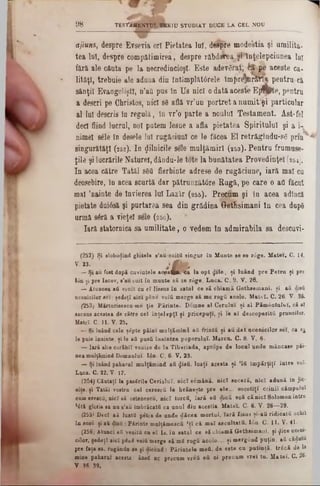 98 TESTAMENTUL VEKIU STUDIAT DUCE LA CEL N O U
ajiuns, despre Evsevia ort Pietatea lui, despre mode'stia şi umilita-
tea lot, despre compătimirea, despre răbdairea şi înţelepciunea Iu!
fără ale căuta pe la necredincioşi. Este adev6rat;fcî pe aceste ca-
lităţl, trebuie ale aduna din întîmplâtârele îm{>re*arST* pentru ci
sănţil Evangeliştl, n’aO pus în Us nicî o dată aceste Efflpte, pentru
a descri pe Christos, nici s8 află vr’un portret a num itei particular
al lui descris în regală, în vr'o parte a noului Testament. Ast-fel
deci fiind lucrai, noi putem lesne a afla pietatea Spiritului şi a i-
nimel sele în desele lui rugăciuni ce le făcea El retrăgîndu-sg p r m ^
singurătăţi (252). In ţjlilnicile sele mulţămirl (253). Pentru frumuse-
ţile şi lucrările Nature!, dânda-le tote la bunătatea Provedinţel (264).
In acea către Tatăl s6Q fierbinte adrese de rugăciune, iară mal cu
deosebire, în acea scurtă dar pătrunzătâre Rugă, pe care o aQ făcut
mal ,nainte de învierea lui Lazir (255). Precum şi la acea adîncă
pietate duiâsă şi purtarea sea din grădina GetÎsimani în cea dupS
urmă sâră a vieţel sele (256).
Iară statornica sa um ilitate, o vedem în admirabila sa descuvi-
(252) Si slobodind glotele s'au.«soită singur în M ante se se rdge. M atei. C. 14.
v · 23· ; f c -
— Şi au fost dnpă cuvintele aopsflprea la opt flile, şi luând pre P etru şi pre
Ion şi pre Iacov, s’au soit în mante să se r<5ge. Lnca. C. 9. V. 28.
— Atuncea aă venit ca eî lissas în satal ce eă cbiam ă G ethsem ani. şi aă disă
acenicilor eei: şedeţt aici pine voiă merge 8ă me rogă acolo. M atei. C. 26. V. 30.
(253; Mărturisescu-me ţie Părinte. Domne al Cerului şi al Păm ântului, că al
ascuns acestea de către ceî în ţelep ţi şi pricepuţi, şi le aî descoperită pruncilor.
Matei- C. 11. V. 25.
— Şi laând cele şepte pâini malţăm ind a ă frintă şi a ă d at acenicilor seî, ca sj
le puie înainte, şi le aă pusă înaintea poporala!. Marca. C. 8. V. 6.
— Iară alte corăbii venise de la Tiberiada, aprope de locul ande mâncase pâi-
nea malţămind Domnului. I<5n. C. 6■ V. 23.
— Şi laând paharul m alţăm ind aă φϊβΰ, luaţi acesta şi ’lă Îm părţiţi între voi■
Luca. C. 22. V- 17.
(254) Căutaţi la pasSrile Ceriului, nicî sâmână, nici seceră, nicî adună in jic-
nite, şi Tatăl vostru cel cerescă le hrăneşte pre ele... socotiţi crinii câmpului
cam ereacă, nici ·ă oatenescu, nicî torcă, Iară eă dică voă că nicî Solomon întru
1âti gloria 8a na s’au Îmbrăcată ca unul dia aceştia. Matei. C. 6. V. 26—29.
(255) Deci aă luată petia de unde dăcea mortul, Iară Iisus şi-aă ridicată ochii
în susă şi a& disă : Părinte malţăm escă ,ţî că m aî ascultată. Ιόη. C. 11. V. 41·
(256) Atanci aă veoită cu el 18. în satal ce 8ă cbiamă Getbsimaui, şi ţjice uceni-
cilor, şedeţî aici pfiui voiă merge 8ă mS rogă acolo.·., şi mergând puţin, aă cădutu
pre faţa ·a, r uganda-ae şi diccnd: Părintele mefi, de este ca patinţă, trâcă de 14
mine paharul acesta: ânaS nc precum vrdă eă ci precum vrei tu. M atei. C. 26·
V 36 39.
 
