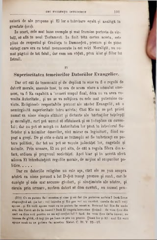 101ORI EV ID E N Ţ II INTRINSECE
natura de ale propune şi El lor o Întrebare egala şi analâga In
greutate (271).
In scurt, cele mal bune esemple şi mal frumose portrete de vir-
tuţt, s0 afla în noul Testament. In finit tota cartea acesta, este
plina de respectul şi Credinţa In DumneţJeG, precum şi de piose
virtuţi care era cu totul necunoscute la cel vekl Moralişti, nu nn-
mal păgâni de tot felul, dar cum am v8<Jut, p8nă kiar şi fiilor lui
Istrail.
IV
Superioritatea temeiurilor Datoriilor Evangelice.
Dar ori căt de Însemnată şi de deplină în sine va fi o regală de
datori! morale, anevoie înse, in cea de acum stare a nâmulu! ome-
nesc, va fi Ea capabilă a ,nemeri scopul final, deca nu va avea cu-
venita Autoritate, şi nu se va subţinea cu cele mal puternice cu-
vinte. Religi6sele respectabile porunci ale sânte! Evangeliî, a& o
nemărginită superioritate întru acesta; Câc! Ele nu se pot priivi
numaî ca nisce simple sfătuir! şi dictante ale bărbaţilor Înţelepţi
şi moralişti, car! pot numaî s8 sfătuiască şi se înduplice cu cuv6n-
tu l; dar nu pot s8 mergâ cu Autoritatea lor p8nă în interiorul Su-
fietelor şi a ănimilor âmenilor, nici măcar ca legiuitor!, fiind su-
puşi a greşi. De şi câte o‫־‬datâ se întâmplă sg fie îmbrăcaţi cu pu-
tere politică, dar tot nu pot se supuie judecăţe! lor, cugetele şi
ânimile. Prin urmare, El nu pot alta, de cât a regula Sfera din a-
fară, ordinea şi progresul societăţel. Apoi kiar şi în acestă sferă
adesea El întrebuinţeză regulile morale, de mijloc al scopurilor po-
litice............
Dar cu datoriile religiâse nu este aşa, căci ele 80 pun asupra
nâstră ca nisce porunc! a lui D‫$־‬e‫־‬Q însuşi precum şi su n t, c a rie
cunoşte şi cele maî ascunse gîndurl, şi simţiminte ale n6stre, şi
căruia prin urm are, suntem datori 86 d8m cuvânt, nu numai pen-
(271) Ca ce patere facî acestea ţi cine ţi-au dat ţie puterea acâstă î Iară Iisas
rSspun^lnd aii di· lor : voi întreba ţi Eu pre ▼01 un cuvânt, carele de mi*l veţi
spune . ţi E&void ·pune voue ca ce putere fac acest?a. Botezul lui Ιόη de unde
era, din Cerid aii de la âmenl? Iară Eî cugeta intra·ine dicând : «le ▼omdice din
ceri va dice noă pentru ce nu aţi credut lui ? Iară de vom dice d lli âmenl, ne
temem de glâtă, că toţi ţin pe loan ca pre un proroc. pisau lor ţi E l: nici Ett ▼oiu
apune vouă ea ce putere fac aceetea. Matei. C. 21. V. 23—27.
 