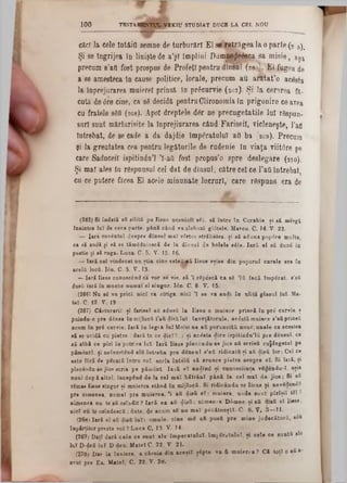 TESTAMENTUL VEKTU STUDIAT DUCE LA CEL NOU1 0 0
căci Ia cele întâie semne de turburărî El se retrăgea Ia o parte (2 5)‫י‬
Şi se îngrijea în linişte de a’şl împlini Dampe^eâeca sa m isie, aşa
precum 8’afl fost prospus de Profeţi pentru dînsul (26·.;). El fugea de
a se amesteca în cause politice, locale, precum au anftat’o acesta
la inprejurarea muiere! prinsă ln prâcurvie (2r>7). Şi Ia cersrea fă·
cută de<5re cine, ca sS decidă pentru Clironoraia în prigonire ce avea
cu fratele sfifl (268). Apoi dreptele d6r ne precugetatile lui rSspun-
suri sunt mărturisite Ia Inprejiurarea când Fariseii, vicleneşte, ]’aa
Întrebat, de se cade a da dajdie împăratului aa ba (269). Precum
şi Ia greutatea cea pentru legăturile de rudenie în viaţa viit0re pe
care Sadnceil ispitindu’l Ί-aQ fost propus’o spre deslegare (270).
Şi mal ales ln răspunsul cel dat de dînsul, către cel ce l’aa întrebat,
cu ce putere făcea El acele minunate lucruri, care rSspuns era de
(265) Si îndată *8 silită pe Iisns ucenicii 861, să între în Corabie, ţi el mergi
înaintea InTde ceea parte, până când ▼aslobozi glâtele. Marca. C. 14‫־‬V. 22.
— Iara cuvântul despre dînsul maî vîrtos străbatea, ţi să aduna pop<5re multe
ca si audă şi să se tămSduiască de la dînsul de bâlele 8(Sie. Iară el să duci în
pustie şi să ruga. Loca. C. 5. V. 15, 16.
— Iară cel vindecat na ştia cine este1|«ă Iisns eţise din poporal carele era în
acelii locfi. Ιόη. C- 5, V. 13.
—Iară Iisus cunoscând ca vor se vie. să '1rSpescă ta sg ,lă facă împSrat. s’aă
dasă iară în mante numai el singar. Ιόη■ C. 6 V. 15.
(266) Nn 8S va prici, nici va striga, nici 1 se va audi în nliţă glasal lai- Ma-
tel. C. 12. V. 19■
(267) Cărturarii ţi farisei aă adusă la Iisus o muiere prinsă în pr£ carvie. ţ
puinda-0 pre dânsa în mijlocii i’aă clisălu î:înveţătorule, acostă muiere 8’aă prinsă
acam în prâ curvie. Iară în legea laTMoisi ne aă poruncită noue,unele ca acestea
să se acidă cu pietre :dară ta ce dicY?..: ţi acista dice iepitindu’lă pre densul, ca
aă albă ce pîrî în potriva lai- Iară Iisns plecându-ae jioe aă scrisă cujdegetul pe
pământii, ţi neîncetând ală întreba pre densul 8’afl ridicată ţi aă disă lor: Cel ce
este ffiri de picatQ întru voi, acela înteiă s i arunce piatra asupra el. Si îaiă, ţi
plecâadu-se jios scria pe păment. Iară eî audind ţi canosciinţa vS^endu-ϊ. eţia
anal dapă altal, începând de la cel maî bătrâni până la cel mal de jioa: Si aă
r&nasIisus singar ţi maierea stând în mijlocă. 8i ridicându se Iisus şi nevSdendîi
pre nimenea, numai pre muierea, ’1 aă disă el: muiere, unde sunt pîrîţil til 1
nimenea nu te'aă oaîndit ? Iară ea aă disă; nimenea D0mne. ţi aă dusă eî Iieus,
nici eu te oaîndescă; date, de acum 88 nu mal pScătueţtT. C· 8. V. 3—■11.
(268) Iară el afl disă lui: omule, cine mS aă pusă pre mine judecători, s6u
înpărţitor preste voi ? Luca C. 12. V. 14.
(269) Daţi dară cele ce sânt ale împeratulul, împgrAtuluî, ţi cele ce suntă ale
luî DVdeă lui D-den. Matei C. 22. V 21.
(270) Dar la înviere, a căruia din aceţtl ţipte va fi muierea? CI toţi o aă»‫־‬
avut pre Ea. Matei, C, 22. V. 28.
 