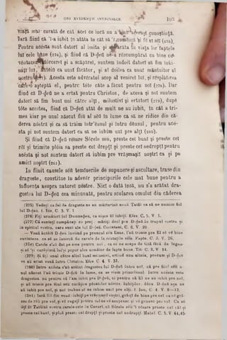 Yiaţft mto- curată, de cât acel ce încă nu a' afc^aijeeiişî cunoştinţă,
tară fiind că *l-a iubit In atâta în căt 8ă ’{{numfecă V Ma! s'6! (275)
Pentru acesta sunt datori al imita şi aţfcrăta 10 viaţa lor*faptele
lui cele M ne (276), şi fiind că D ^efl ne-a răscumpărat cu bine ctf-
Tdata13e^lt0rcerel şi a scăplrel, suntem lodoit datori 8ă fim îuki-
ndţî lu i. ftitdio ca unul făcător, şi al doilea ca unul mântuitor al
nostîui|kfa). Acesta este advgratul scop al venire! lui, şi răsplătirea
câfe *o aşteptă el, pentru t6te câte a făcut pentru noi (278). Dar
fiind că D-^eO ne a ertat pentru Christos, de aceea şi noi suntem
datori să fim buni uni către a lţi, milostivi şi ertătorl (279), dup8
tâte acestea, fiind că D-ţleO atât de mult ne au iubit, în cât a tri-
mes kiar pe unul născut fiiO al sSfl In lume ca să ne ridice din că-
derea n0stră şi ca să trăim într’ânsul şi lutru dânsul, pentru ac6-
sta şi noi suntem datori ca 8ă ne iubim ani pre alţi (280).
Şi fiind că D-<JeOresare S6rele seu, preste cel buni şi preste cel
rfi! şi trimite pl<5ia sa preste cel drepţi şi preste cel nedrepţi pentru
acâstă şi noi suntem datori să iubim pre vrăşmaşii noştri ca şi pe
amici noştri (261).
In fiinit căuşele δέΰ temluerile de supunere şi ascultare, trase din
dragoste, constitue în adevăr principurile cele mal bune pentru a
influenţa asupra naturel nostre. Nici o dată însă, nu s'a arătat dra-
gostea lui D-flefl cea minunată, pentru scularea omului din căderea
(275) V edeţî ce fel· de dragoste ne au mărturisit nouă Tatăl ca sâ ne numim fiii
lu î D-fleu. 1. Ion, C. 3. V. 1-
(276) F iţî următori Iul Dum nezeu, ca nişce fii iubiţi. Efoa. C. 5. V . 1.
(277) Că sunteţi cumpăraţi ou preţ ; măriţi d eci pr· D -deii în trupal vostru si
în spiritul vostrn, care sant ale lu i D-cJeu. Corinteni, C. 6. V. 20■
— Vonă ântâitt D-deu înviind pe pruncul bcu Iisus, l'att trimis pro E l 86 v8 bine
cuvinteze, ca 8S se întorcă fie carele de la reutaţile sule. Fapte. C. 3. V. 26.
(278) Carele s'aA dat pe sine pentra n o i, ca se ne scape de totă fără de legea·
şi 86 ,şi curăţcscă lui’ţi popor ales următor de fapte bune. Tit- C. 2. V . 14.
(279) Si fiţi unul către altnl buni m ilostivi, ertînd unu altuia, precum şi D-dou
ve au ertat vouă întru Cbristos. Efes. C· 4 V· 32.
(280) Intra acista s'afi arătat dragostea la i D -deă în tră noi, că pre fiiul b6u a-
nai născut l'afi trimis D-deă în lum e, ea se viem printrînsul. Intra acesta esto
dragostea, na pentru că l'am iubit pro D-1Jett, ci pentru că E l ne au iubit pre noi,
ţi afi trimis pre fiiul seu curăţire pSoaţelor nâstre. Iub iţilor, dâca D -deii aţa ne
111 iabit pre noi, şi nof trebue sS ne iabim an ii pre alţi. ]. Iod, C· 4. V. 9 — 12.
(281) Iară Ett dio vouB:iubiţipe vrăţm aţil voţtri,grăiţi de bine pre c e l ce νβ gră-
esc de rtifi pre voi, ţi νβ rugaţi pentru cel ce νβ asupresc şi νβ gon esc pro voi Ca •6
fiţi fii T atălal vostru carele este in Ceruri, că Surele seu Ί rSsare presto c e l răi ţi
preste cel buni, ţip loă preste ce l drepţi ţi preste c e l nedrepţi. M atei- C. 5. V. 44,45·
, .·‫־‬ C V . ORI EVIDENŢII INTRINSEC■‫־‬ * Γ * 1 0 3
 
