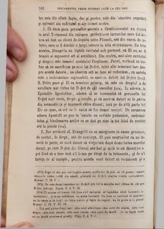 TESTAMENTUL VEKTU STUDIAT DUCE LA CEI‫״‬ NOU1 0 2
tru cele din afară fapte, dar şi ‫״‬pentru cele din ,năuntru cugetări
şi aplecări ale sufletuMt şLale inimeî n6stre.
1. Că daca paza poruncilor ■^norale a Creştinismulni nu derivă
în noul Testament din r^ţiiyiep. pprfecţiunel lucrurilor care tot‫־‬dâ-
nua ati fost an obiect de dispută; îptre Filosofi, seQ din cauşă de in-
teres, care ar fi deschis o lţrgă,intrare la t<5tă stricăciunea. Cu trite
acestea, Evangelia na lepădă cuventul sub pretecst :că E l nu ar fi
temeifl al snpunerel ori al ascultărel. Din contra, mal ales cuvântul
şi dreptul este temeiul moralului Creştinesc. Pavel, vorbind că tre-
bae să ne sacrificăm pe sine lui D-ţleO, între alte tem eiuri tari des-
pre acostă datorie, ne observă seO ne face s& reflectăm , că acesta
este o lachiaăciuoe raţionabilă ce.suntem datori lui D‫־‬deu (272).
S. Petru pane şi El ca temeinic priacip, că este ca dreptul a da
ascultare mal vîrtos lui D-^efl de‘cât âmenilor (2 7 3 ). In adever, în
Epistolile Apostolilor, adesea ni. se însemn^ză că poruncile lai
D-^ett sunt sânte, drepte şi eyraite, şi că suntem datori se le păzim
din recunoştinţa şi supunere .■către dînsul; iară pe de altă parte tot
Ele ne spun, că cel ce le calcă s6 fac demni morţeî. De asemenea
adesea Apostolii ne pun în ,nainto cu cuvinte puternice, nedemni-
tatea şi blasfemarea acelor ce se daâ pe sine la to t felul de reutătl
36a la pâcate (274).
2. Dar scriitorii 8f. Evangelil nu 8ă mărginesc în cause generale,
de cuvânt, de drept, 8έΰ de cuviinţă. Ci pnn creştinilor ca un te-
meiâ în parte, că sunt datori să vieţuescă dupâ dem nitatea marelor
daruri, pe care D-defl din liberul s6Q har şi milă le-afl dăruit lor a
pol fiind că a bine voit a’I kema pe dânşl de la întuneric, şi de a’l
inveţa de al cnnoşte, pentra acesta sant datori să vieţuiască şi o
(272) Rogu-νδ dar pre voi fraţilor pentra m ilile luz D -Şeu, 88 vS p u n eţi înainte
trupurile tos tre je rtfa vie, sâ n tă , p la c a tă la î D -^eă, s lu jb a v o stră cuvîntătore.
Bomanî, C. 12. V. 1.
(273) De este drept în a in te a ln î D -$ett pre v o i a asculta m al vîrtoa de cât pre
D -deă, jadecaţî, Fapte. C. 4. V. 19·
(274) Ca mSptea aă treont 4 ri dina e’afl apropiat, eă lep ăd ăm d ir ă lu cru rile în ‫־‬
tanereealaî, şi se ne înbraeam cn arma lum inel. C a d in a ca cu v iin ţă 82 âm blăm |
e u în ospeţe ei î n beţiî! nu întru curvie ţ i fapte de r u ş in e , nu în price şi îo piemă
BomanT, C. 12. V . 12. 13
— E ră m a î jîrtos fraţii m eî, c â te s a n t a d ev o rate câte su n t d e cinate, câte sant
drepte, câte sunt curate, câte sunt iu b ite, câte su n t de laudă . or! c e faptă bans
ori-ce laudă acestea g£ gîn d iţî Filip, C. 4. V. S.
 
