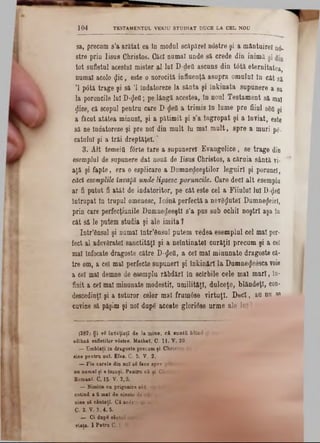 TESTAMENTUL VEKIU STUDIAT DUCE LA CEL NOU1 0 4
sa, precum s’a arătat ea 10 modal scăpărel ndstre şi a mântuire! 05.
stre prio lisas Christos. Căci numaî unde să crede din inimă şi
tot sufletal acestui mister al lui D-deii ascuns din t6tă eternitatea,
namal acolo $ic, este o norocită influenţă asupra omulal in cat să
Ί p6tă trage şi să Ί îndatoreze la sânta şi înkinata supanere a 8a
la poruncile lui D-geii; pe lângă acestea, In noul Testament să mal
ţlice, că scopul peotru care D$eO a trimis In lume pre fiiul 8δΰ şj
a ficat atâtea minuni, şi a pătimit şi s’a Îngropat şi a înviat, este
să ne Îndatoreze şi pre noi din malt Iu mal mult, spre a muri pg.
catului şi a trăi dreptăţeî.'
3. Alt temeifl f6rte tare a supunere! Evangelice, se trage din
esemplul de supunere dat nouă de Iisus Christos, a căruia sântă vi-
aţă şi fapte, era o esplicare a Dumnedeeştilor leguirî şi porunci,
căci esemplile învaţă unde lipsesc poruncile. Care deci alt esemplu
ar fi patut fi atât de îndatoritor, pe cât este cel a Fiiulal lui D-<jlefl
întrupat in trupul omenesc, Iconă perfectă a nev8$utel Dumne^eirl,
prin care perfecţiunile DumnedeeştI s’a pus sub ochii noştri aşa în
cât să le patern stadia şi ale imita ?
Intr’ânsul şi numai într’dnsul putem vedea esemplul cel mal per-
fect al adevăratei sanctităţi şi a neîntinatei carăţil precum şi a cel
mal Înfocate dragoste către D-^eO, a cel mal minunate dragoste că-
tre om, a cel mal perfecte sapanerl şi întinări la Dumnegeesca voie
a cel mal demne de esemplu răbdări în scîrbile cele mal mari, în-
finit a cel mal minunate modestii, umilităţl, dulceţe, blândeţi, con-
descedinţî şi a tuturor celor mal frnmâse virtuţi. D eci, au nu se
cuvine să păşim şi noi dup€ aceste glorîdse urme ale lui
(282) Şi ▼i înveţiaiă de la mine, c i aantâ blind ş
odihnă sufletilor vâstre. Mathel. C. 11. V. 29■
— Umblat! In dragoste precum ţi Christos ‫ת‬
■ine pentra noT. Efes. C. 5. V. 2.
— Fi· carele dio noi sS face spre plac.
na namaî ţi e însuşi. Pentra că ţi Clirie
Romani. C. 15- V. 2,3.
— Nimica ca prigonire ·4ft. ea n
cotind a fi mal de cinste da elt
cine si căutaţi. C i acista b£ m
C. 2. V. 3, 4, 5.
— Ci dup· sântul ca;
yiaţa. 1 Petra C.1 V. '
 