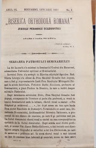 ANUL ΙΠ. BUCURE8CI, IANUARIE 1877 No. 4
BISERICA 0R TB0D 0X Â ROMANA“n
JURNALU PERIODICI] ECLESIASTICI!
ΛΡΑΒΕ O DATi PB XtO^T^L
>Predică cuvântul ‫י‬
U Tim . VI■ 2.
SERBAREA PATRONULUI SEM1NARIULUI
La 30 Iauuariu 8'a celebrat In Seminariul Central din BacarescT,
solemnitatea Patronala! spiritual al Seminariulul.
Serviciul Divin s’a sevfirşit în Biserica sfântului Spiridon Nofl.
Sfânta Litargie s’a oficiat de Prea S&nţitul Genadie fost Argeşă,
care a fost şi representantele înalt Prea Sâuţitulul Mitropolit Pri*
mat la acâstă festivitate. Părintele Barbu Niculescu, profesore al
Semiuariuluî, a ţinut Predica în Biserică, în care a vorbit despre
calităţile Păstorului.
. Dupâ terminarea serviciului Divio, Prea Sâaţital Genadie fost
ArgeşO, acompaniat de Directors şi parte din profesori, a venit In
localul Seminariulul unde la intrare, choral vocal a cântat: « Pre
Stăpânul şi archiereul. . . », Iar dupg aceea un imn spre lauda
Prea sânte! Născfitâre de DumneţJeO. Terminâudu-se acest imn, Di-
rectorele Seminariulul, Archimandrite Silvestra Bălănescu, a pro-
nunţat un mic discurs de ocasinne, pe care îl şi publicăm mal jos.
La finitul discursului chorul vocal a cântat an imn corespunţjetor ca
cuvintele de la finitul discursului. Dupâ acesta anul dintre profe-
sori, şi anume Păr. diacon Stefan Călinescu, a dat lectoră unei diser-
taţinu! asupra biografiei şi scrierilor s-iul Ion Chrisostom, pe care
de asemenea o publicăm aci. In urmă choral vocal a mal Intonat
an imn de ocasiane bine Întocmit şi esecutat, aceea ce face mare
ANUL III Λ Ϊ > >1
 