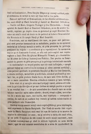 taall al Seminariulul, Prea Sânţite Stăpâne şi onoraţi auditori este
şi sărbătorea de astăzi la care aţi bine-voit a Ina parte.
Patronii spirituali al Seminariulul, ce fac obiectul sărb&torel u6s-
tre, sunt sfinţii şi Marii Ierarchl şî dascăli al Bisericel Orthodoxe
— Vasilie cel Mare, Grigorie Teologul şi Ιόη Ghrisostom. — însuşi
epitetul de dascăli Mari al Bisericel Orthodoxe, ce se dă acestor Ie‫־‬
rarchl, esprimă pe deplin îdeea ce guvernul şi capii Bisericel Ro-
mâne au avat’o când aQ decis ca de patroni al tuturor Seminarielor
din România să fie aceşti Sânţi şi Mari Ierarchl.
O societate, sau nn stabiliment 6re care, 80 pune sub patrona-
giul unei persâne Însemnate şi cu autoritate, pentru ca cu ajutorul
material şi influenţa morală a acelia, să p6tă prospera In privinţa
posiţiune! lui văzute — a creditului şi a reputaţiunel. In asemenea
Înţeles acest Seminaritt Central, se află sub patronagiul sau supra‫־‬
veghere a înalt Prea Sânţitulul Mitropolit Primat, şi a Onorabilu-
lui Minister de Culte şi Instrucţiune Publică. Dar pentru ca Semi-
nariele în genere 9ă p6tă prospera şi în privinţa intelectualo-morală
—în conformitate cu scopulpentru care ele sunt Înfiinţate,—aceşti
patroni văzuţi au convenit a 10 Însemna şi nisce patroni nevăzuţi,
niscepatroni spirituali, în personele Sânţilor şi Marilor trei Ierarchl,
a cărora credinţă, moralitate şi activitate, urmând profesorii şi sco-
larii lor, să p6tă produce fructe bune, de care este forte dorită, şi
are o mare necesitate Biserica orthodoxă română şi ţara într6gă.
Este sciut că şi minţile celormalînvăţaţi âmenl, adesea-orl rătă-
cesc în privinţa direcţiune! pe care trebue să morgă pentru a ajunge
la un resultat bun : — de aici necesitatea de o busolă care se araţe
tuturor âmenilor calea către adevăr; deaici, vreafl a flice, necesita‫־‬
tea de o minte mat mare, mal Înaltă, mal înţeleptă — nesupusă e-
rorilor, de care să se conducă toţi 6meniî; şi acestă minte Înaltă şi
prea perfectă este DumnegeQ.
Ideileşi voinţa acestei minţi omni‫־‬cuprin$ăt0re şi prea Înţeleaptă,
sunt exprimate tn Sânta Scriptură. Dar fiind-că aceste idei (1xpri-
mate în Sânta Scriptură sunt mal tot aşa de Înalte şi cu anevoe de
Înţeles In adevăratul lor sens, ca şi mintea a căria ele sunt eflux,
şi nu pottl fi înţelese de cât numai de acele minţi omenescl, care
ne’ncetat contemplează şi stan în strînsă legătură cu acea minte
mare; apoi de aici urmeză necesitatea de a avea de conducători ţa
DISCURSUL DIRECTORELUI SEMtNARIULOI 120
 