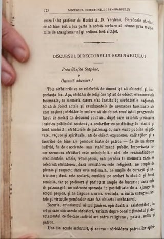 οηόΓθ D-luI profesor de Masicft A. D. Yer$6nu. Pers6nele streine
ce aO bine voit a lua parte la acestă serbare ati remas prea muiţg’
mite de arangiamentul şi ordinea festivităţel.
128 DISCURSUL DIRECTORULUI SEMINARI0LU1
DISCURSUL DIRECTORELUI SEMIN ARI ULUI
Prea Sânfite Stăpâne,
1
Onorată adunare !
Tâte sărbătorile ce se celebrezi de 6menl îşi ad obiectul şi im.
portanţa lor. Aşa, sărbătorile religiâse îşi aii de obiect evenimentele
Însemnate, în memoria cărora s’afi instituit; sărbătorile naţionale
îşi aă de.obiect actele şi evenimentele de asemenea însemnate ale
unei naţiuni; sărbătorile şcolare aii de obiect reenltatul progresului
făcut de şcolari în decursul unul an, după care urmăză premiarea
înaintea pnbliculul asistent, a şcolarilor ce se disting în studii! şi
bană conduită; sărbătorile de patronagiO, care sunt publice şi pri-
rate, văzute şi spirituale, aO de obiect expanerea calităţilor şi a
facerilor de bine ale persânel luate de patron — fie de un singur
individ, fie de o societate satl stabiliment pablic. Importanţa u-
nor asemenea sărbători este neîndoibilă : căci ele reamintindn-ne
evenimentele, actele, recompensa, 8a0 persrtna In memoria căria 86
celebreză sărbătorea, dacă 8ărbăt0rea este religiâsă, ne umple de
pietate şi respect; dacă este naţională, ne ample de caragiă şi Pa‫־‬
triotism; dacă este şcolară, emuleză pe seolarî la studii! şi bani
conduita, Iar pe profesori şi părinţi îi umple de bucurie; daca este
de patronagiO, ne nutresce speranţa în posibilitate de a ajunge 1&
scopul propus, şi ne dispune a urma credinţa, a imita curagiul, ac‫־‬
tele şi virtuţile persânelor care fac obiectul sărbătorel.
Bucuria, entusiasmul şi mulţămirea spirituală a a s is te n ţilo r,»
ori şi care din aeeste sărbători, variază dupre c o n s im ţim â n tu l şi d0'
votamentul ce fie-care individ are către religiane, patrie, scâlft Ş1
patron.
Una din aceste sărbători, şi anume : 86rbăt0rea patronilor spin*
 