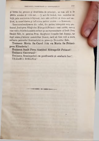 131DISCURSUL D1RECT0DEI-U1 SEM1NAR1ULUI
şi turma lor, precum şi identitatea de principii, ne vom sili a 16
pgstra acestea şi între noi. — Şi ast-fel făcând, rom contribui cu
toţii, prin susţinerea religiuiiel, care este sufletul şi viaţa unei na-
ţiunî, la consolidarea şi înflorirea patriei n6stre — a României.
TerminândmulJămesc din suflet, din partea Întregului corp pro-
fesora), înalt prea Sfinţitului MitropolitPrimat— mal ântâiO, care a
bine voit a trimite laaceştiserbare pe un representante al înalt Prea
Sânţiel Sele, ln persana Prea Sânţitulul Genadie fost ArgeşO, Iar
dupg aceea şi tuturor onorabililor Domni, carii atl bine voit a onora
serbarea patronilor Seminariulul cu presenţa Domniilor Sele.
Traiască Măria Sa Carol I-iU cu Măria Sa Princi-
pesa Elisabeta!
Trăiască înalt Prea Sânţital Mitropolit Primat!
Trăiască Guvernul!
Trăiască Seminarinl cu profesorii şi şcolarii lo r!
TRĂIASCĂ ROMÂNIA!
 
