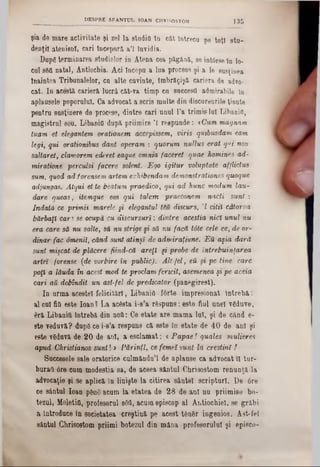şia de mare activitate şi zel la studio în cat întrecu pe toţi 8tu-
denţi! atenienl, cari începură a’l Invidia.
Dupg terminarea studielor in Atena cea păgână, se int6rse în 10-
cui s&ft natal, Antiochia. Aci începu a lua procese şi a le susţinea
înaintea Tribunalelor, cu alte cuvinte, îmbrăgişă cariera de advo-
cat. In acesta cariera lucră cât‫־‬va timp eu succestt admirabile în
aplausele poporului. Ca advocat a scris multe din discursurile ţinute
pentru susţinere de procese, dintre cari unul l’a trimis lui Libanio,
magistrul seu. Libanio dupa priiraire Ί reepunde: *Cum magnam
tuarn et elegantem orationem accepissem, viris qutbusdam earn
legi, qui orationibus dant operam : quorum nullus erat qui non
saltaret, clamorem ederet eaque omnia faceret quae homines ad~
miratione perculsi facere solent. Ego igitur voluptate afflictua
sum, quod ad forensem artem exhibendam demonstrations quoque
adjungas. Atqui et te beatum praedico, qui ad hune modum Iau-
dare queas, itemque eos qui taJem praeconem nacti sunt :
îndată ce primit marele şi elegantul tiu discurs, '1 citii câtorva
bărbaţi cari se ocupă cu discursuri: dintre aceştia nici unul nu
era care să nu salte, să nu strige şi să nu facă tâte cele ce, de or-
dinar fac omenii, când sunt atinşi de admiraţiune. Ε ϋ aşia dară
sunt mişcat de plăcere fiind-că are{i şi probe de întrebuinţarea
artei forense {de vorbire în public). Alt-fel, βΰ şi pe tine. care
poţi a lăuda în acest mod te proclam fericit, asemenea şi pe aceia
cari au dobîndit un ast-fel de predicator (panegirest).
In urma acestei felicitări, Libanio fârte impresionat întreba:
al cui fio este loan? La ac6sta i-s’a răspuns: este fiul unei vgduve,
era Libanio întreba din noO: Ce etate are mama lui, şi de când e-
8te veduva? dupg ce i-s’a respuns ea este în etate de 40 de ani şi
este vdduva de 20 de ani, a esclamat: <Papae! quales mulieres
apud Christianos sunt! > Părinţi, ce femei $m t la creştini !
Succesele sale oratorice culmându’l de aplause ca advocat U tur-
buraO 6fe cum modestia sa, de aceea sântul Ohrisostom renunţa la
advocaţie şi se aplica în linişte la citirea sântei scripturi. De 0re
ce sântul loan ρβηδ acum la etatea de 28 de ani nu priimise bo-
tezul, Meletia, profesorul sâd, acum episcop al Antiochiel, se grăbi
a Introduce în societatea creştina pe acest t&n8r ingenios. Ast-fel
sântul Chrisostom priimi botezul din mâna profesorului şi epieco-
' DESPRE SFANŢUL IOAN CBR1SOSTOM 1 3 5
 