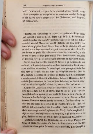 baţi? De acea ’ml veţi permite 10 interesul acestor tineri, acestor
viitori propagatori al evangelieî, ca ca ocasinnea acestei festivităţi
si glie câte-va cuvinte despre sântul Ιόη Chrisostom, unul din patro-
nil Seminarului.
1 3 4 DISERTAŢ1UNE 'LITERARA
II
Sfânta] loan Chrisostom 8’a născut In Antiochia Siriei, dupre
uni! scriitori la anul 354, έτ& dupre alţii la 344. Părintele 86(1‫ז‬
numit Secundus, era magister militum, unul dintre cel mal distinşi
0menl al armatei. Mama sa, numită Antasa, era una dintre cele
mal distinse şi pitfse femei. Sântul loan perdu pe părintele 860 încă
de când era In laşe, remâaend singură mama sa ca să-l educe. Pi-
63a Antusa nu perdu din vedere educaţiunea iubitului 860 fitl, ci din
zestrea sa, fără a atinge patrimoniul fiiulul lăsat de soţul seu, făcu
tot posibilul spre a’l da educaţiunea necesară ca adevărată mamă.
Sântul loan din copilărie manifestă talentele şi capacităţile sale
eminenţi: *A principio animi tanti dotes eminerent. > După termi-
narea studielor elementare fu Încredinţat unor preceptori forte dis-
tinşl spre a’l instrui, 860 mal bine a’l completa studiile. Der nn
stete mult în Antiochia, şi fa trimis de mama sa la Nicomedia spre
a asculta cursul de Retorică al Sofistului LibaniO. Renumitul Retor
nu întârzia a recunâsce în loan un june talentat, nu hesitâ chiar
de a’l admira distingGndu’l dintre toţi cel-alţl discipull al 8el.
Elogiele lui LibaniO nn făcură de cât stimulară şi mal mult a-
ceste talente rari. Ast-tel că sântul loan în loc de a se opri din
calea studiului, se aprinse şi mal mult de dorinţa de a studia. Ca
deosebire ardea de dorinţa de a cunâsce lucrurile divine: <Erat
loannes divinarum rerum studio incensus. > Continuându-şl stu-
diele avu profesori: de filosofie pe un Andragatiă, de literatură
sacră pe doi archimandriţl din Antiochia: CarteriO şi Diodor (ace‫־‬
sta în urmă ocupă scauDul episcopal din Tars). De la aceşti doi în‫־‬
v8ţă nu numai esplieaţiunea sântei scripturi, ci şi modul de a o 68-
plica. Profesor de teologie ava pe MeletiO episcopul Antiochiel.
Georgifi, un scriitor din Alexandria, asecură, Ue şi PhoţiO con*
testă, că sântul Chrisostom s’a dus şi in Atena spre a studia filo*
sofia ţi literatura gr6că. In acestă cetate desvoltă, 4ice GeorgiM‫׳‬
 