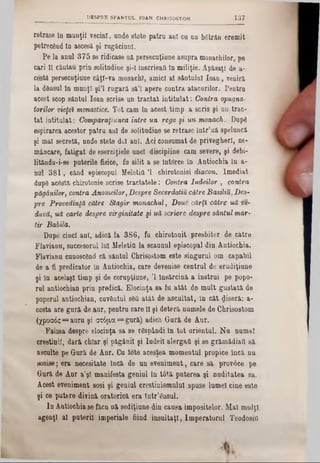 retrase îa munţii vecini, unde stete patru ani cu un bStrân eremit
petrecând ln ascesă şi rugăciuni.
Pe la anul 375 se ridicase uă persecuţiune asupra monachilor, pe
cari II căutau prin solitudine şi-I InscrieaQ ln miliţie. Apăsaţi de a-
costă pereecuţiune câţl-va monachî, amici al sântului loan, veniră
Ia dânsul în munţi şi'l rugară să’I apere contra atacurilor. Pentra
acest scop sântul loan scrise un tractat intitulat: Contra opugna-
torilor vieţeΪ monastice. Tot cam în acest timp a scrie şi un trac-
tat intitulat: Comparaţiunea între un rege şi un monach. Dupâ
espirarea acestor patru ani de solitudine se retrase într’uă speluneă
şi mal secretă, unde stete doi ani. Aci consumat de privegheri, ne-
mâncare, fatigat de eserciţiele unei discipline cam severe, şi debi-
litându-i-se puterile fisice, fu silit a se Intorce în Antiochia ln a-
nul 381, când episcopul MeletiO Ί chirotonisi diacon. Imediat
dupâ acâstă chirotonie scrise tractatele: Contra Iudeilor , contra
păgânilor, contra Anomeilor, Despre Secerdotiu către Basiliu,Des-
pre Provedmţă către Stagir monachul, Done cărţi către uă ve-
duvă, uă carte despre virginitate şi uă scriere despre sântul mar-
tir Babila.
Dupe cinci ani, adică la 386, fu chirotonit presbiter de către
Flavianu, succesorul lui MeletiU la scaunul episcopal din Antiochia.
Flavianu cunoscând că sântul Chrisostom este singurul om capabil
de a fi predicator in Antiochia, care devenise centrul de erudiţiune
şi în acelaşi timp şi de corupţiune, Ί însărcină a instrui pe popo-
rul antiochian prin predică. Elocinţa sa fu atât de mult gustată de
poporul antiochian, cuvântul sâfi atât de ascultat, in cât diseră: a-
ccstă are gură de aur, pentru care îl şi deteră numele de Chrisostom
(χρυσός= auru şi στόμα= gură) adică Gură de Aur.
Faima despre elocinţa sa se râspândi In tot orientul. Nu numai
creştinii, dară chiar şi păgânii şi Iudeii alergau şi se grămădiaQ să
asculte pe Gură de Aur. Cu tote acestea momentul propice Încă nu
sosise; era necesitate încă de un eveniment, care să provâce pe
Gură de Aur a’şl manifesta geniul în tâtă puterea şi nuditatea sa.
Acest eveniment sosi şi geniul creştinismului spuse lumel cine este
şi ce putere divină oratorică era într’ânsul.
In Antiochia se făcn uă sediţiune din causa impositelor. Mal mulţi
agenţi al puterii imperiale fiind insultaţi, Imperatorul Teodosin
_________DESPRE SFANŢUL 10AN CHRISOSTOM 1 8 7
 