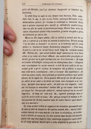 D1SERTAŢIUNE LITERARA136
pulul a6QMeletitt, care’l şi chirotoni Anagnoste al bisericel <Jin
Antiochia.
In acest timp nn amic al s8fl, despre care Socrate, Hist, eccle-
siast. Lib. 6. cap. 3, φοθ ca era Vasile, episcopal Selenciel, li tri-
mitea adesea epistole şi’l chiama ca insistenţă In deşertele Siriei
spre a petrece împreuna prin munţii şi solitudinile acestui ţinut,
care era plin de asceţi cepracticat! penitenţa. Sântul loan avea din
natura dispcsiţiunl pentru viâţa monastică, şi acum era gata a pleca
să întâlnescă pe amical 860.
Mama 8a află despre acesta, află că iubitul şi unicul 860 fiQ vo-
esce a o părăsi şi a se duce să petrecă in solitudine. Pentra acesta
,l iea de mână şi ducându’l In camera sa II vorbesce ast-fel (vegl
cartea I a tractatului despre SacerdotiO) plângând: « Fiul meii,
D-deă n a voit ca eu să me bucur mult timp de virtutea tatălui
teu. Mdrtea luî, care urmă îndată dupe nascerea ta te-a făcut
orfan şi pe mine m'a lăsat veduvă. Am suferit tâte greutăţile ve-
duvieî, pe cari nu le pâte înţelege cine nu le-a încercat. » Şi dnpg
ce 11 arâtă dificultăţile întâmpinate cu educaţiunea dice: *Singura
mea consolaţiune în aceste miserit a fost de a te vede în tot mo-
mentul şi de a privi în faga ta imaginea vie şi fidelă a socului
meu celui mort, consolaţiune, care a început din copilărie-ţi, de
când nu sdai a vorbi, când părinţii gi mamele primesc mal multă
plăcere de la copiii lor. Deră pentru tote nu'ţi cer de cât uă gra-
ţie, adică să nu cauţi a deschide uă rană, care începuse a se vin-
deca. Asceptă diua morţeî mele, că pâte nu este departe, când
me vel îngropa în mormântul tatălui teu şi vei reuni osele mele
cu cenuşa lui, întreprinde călătorii, atunci nimeni nu te va mal
împedica. In timp cât voiu trăi eu , suportă presenţa mea şi
nu ţi fie grea a trăi cu mine. N u atrage asupră'ţi mânia şi in-
dignaţiunea lui D-deii, causând aşia de mare durere unei mame,
care n'a meritat'0.
In urma acestei vorbiri şi ragăcianl de aă putere persuasivă aşia
de mareşi atât de atingâtore din partea mamei sele, sântul Chri*
sostom renunţă de-o-cam-datăde a se dace Ia solitudine, ne îndrăs-
nind a întrista pe mama sa. Ca tâte acestea mal tânjiifl tot esecutâ
planul 800, mal alee dupâ ce vâţjlu insistenţa creştinilor sntiocheni
de a’l alege episcop. Ast-fel spre a evita alegerea în persâna sa, 8‫״‬
 