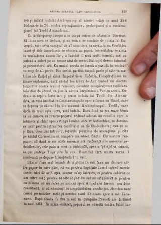 reO şi îndată instalat Archiepiscop al acestei cetăţi la anul 398
Februarie in 26, contra aspiraţiunilor, pretenţianel şi a reclama-
ţianel lui Teofil Alexandrinul.
Ga Archiepiscop începu a se ocupa serios d9 afacerile Bisericel.
El lucra acea ce trebuia, şi nu voia a se conduce de voinţa lai Ea-
tropifl, care avea curagiul de a’l considera ca creatura sa. Combatea
laxul şi tote desordinele ce observa in popor. Severitatea ceareta
în combaterea abusurilor, a luxului ii creă malţl inimici, cari nu
puteai! a suferi pe un censor atât de sever. Entropii! deveni inimicul ,
şi persecutornl s6n. Cu modul acesta 86 formă o partită ln contră·! J
cu scop de a’l perde. Din acestă partită făceafi parte şi câte-va ma* ‫ן‬
trone ale Curţel şi chîar Imperatricea Eudoxia. Conspiraţiunea nu
făcuse esplosiune, dară sântul Ion Gară de Aur ţinând un discurs
fulgerător contra laxalul femeilor, membrii conspiraţiunel esplicarâ
cele dise de dânsul, ca dise la adresa Impârăteseî. Pentra acesta Eu-
doxia se snpâră forte tare şi scrise Îndată lui Teofil din Alexan-
dria, să vinăimediat in Constantinopole spre a forma un Sinod, care
să depună pe sântul Ion din scaunul Archiepiscopal. Teofil, care
doria de mult aşia lucru, veni îndată. Dară fiind că era mare tâmă
ca nu cum-va să revolte poporal vânând adunat ua conciliu spre a
Întuneca şi chiar spre astinge lamina sorelal Antiochian, 86 destină
ca locul pentru Întrunirea conciliului să fie Chalcedonia; cea ce se
şi făcu. Conciliul întrunit, formulă punctele de acusaţiune şi cită
pe sântul Chrisostom să compare lnainte‫־‬I. Săntul Chrisostom râs-
punse, că dacă se vor scote inimicii s8l declaraţi din numerul ju-
decătorilor, este gata a vent la judecată, spre a ,şi apăra causa,
în cas contrar 7 vor cita în van. Conciliul fără multă vorbă Ί
condemnă şi depuse trimiţându’l lu esil.
Sântul loan mal înainte de a pleca în esil ţinu un discurs că-
tre popor în care dise, că nu pentru bogăţiile lumeî suferii aceste
curse, căci de ar fi aşia, singur nCaş întrista, ci pentru iubirea ce
am către voi; pentru că tote le fac ca voî să ve folosiţi şi pentru
ca nimeni să nu intre pe ascuns spre a turbura turma cea bine
constituită, ci sâ rămâneţi in simplicitatea credinţei. Acestea sunt
causa pericolelor mele şi acestea sunt de ajuns spre a m i încu-
nuna. Dupâ acesta fu dus In esil ln câmpiile Preneti ale Bitiniel
In anul 403. In urma esilărel, poporul 86 râvoltă contra tutor ini-
BESPRE SFANŢUL 10AN CHRISOSTOM 13d
 