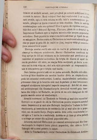 trimise nă anchetă, severă, cari prinzând pe autorii sediţiunel π a.
macara în carcere. Mulţi cetăteul fiind daţi supliciului li 86 coufo.
cară averile, aşia că tâtă cetatea se afla într’o consternaţiuoe ge.
nerală, plângeri şi ţipete resunafl pe tote stradele. Deră in acesta
consternaţiuue ande era ajutorul ? Cine îl apăra de rigârea uueljos.
tiţil foră milă ? Betrânul Episcop, Flavianu, plecă de a dreptul la
Imperatorul TeodosiC spre a implora misericordie asupra poporalul
antiochiau. Dară poporul în urmM era tot consternat şi lipsit de ori
ce mângâiere. Pentruacestast. Chrisostom ca locotenent adunălângă
sine pe popor şi prin 21 de omilii ce ţinu, inspiră vieţă şi consola-
ţiaue nenorocita!al popor.
Eiocinţa acestor omilii este atât de înaltă şi puternică In cât a
rSmas şi va r&nânea neîntrecută. Sântul Chrisostom continuă în
timp aprâpe de 12 ani misiuuea sa de instructor sad predicator şi
consolator al poporului autiochiaa. In trâpta de diacon şi apoi la
cea de presbiter cât stete, se simţia forte mulţămit, şi doria a re*
mâne aci in t0tă vieţa sa; căci scia câtă greutate si responsabili-
tate îl crea şederea pe o treptâ mal înaltă.
Dară lumina geniului sett nu se putea ascunde. Radele cele stră-
lacittfre şi bine-făcătrtre ale acestui lucâfer divin se răspândiseră
peste tot orizontul crestinâtăţel. Lumina candeiabrulul antiochian
pătrunsese chiar şi In locnrile cele mal depărtate şi mal întunecate
atrăgând atenţiunea întregului imperiu asupră-şl. Ast-fel că scau-
nul archiepiscopal din Constantinopole devenind vacant prin tnce-
tarea din vieţă a lui NectariO, se părea că nu este designat de cât
pentru marele orator al creştinătăţii.
Arcadia succesorul lai Teodosifl în Oriente şi mal ales eunuchul
Eutropiu nu se gândi de cât la Chrisostom pentru ocuparea acestui
scaun. Imperatorul şi mal ales Entropia decimând a '1 aduce în Con*
stantinopole, şi temSndu-se de resistenţa lui şi mal ales de a popo-
ruled, usâ de multă fineţe. Penţru acesta dete ordin comitetului 10*
cal spre a Ί invita la o conferinţă. Acâsta se şi făcu şi abia putură
a sustrage pe orator din mijlocul poporalul s6u.
Aducerea sântului Chrisostom pe scaunul archiepiscopal din Con-
stantinopole fu singurul lucru plăcut poporului, din câte a făcut
Entropia cât a avut puterea in mână.
Adus în Constantinopole sântul Chrisostom fu chirotonit Archie*
1 3 8 DISERTAŢIUNE LITERARĂ
 