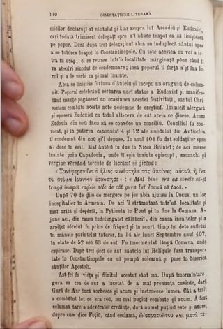 micilor declaraţi a! sântului şi kiar asupra lui Arcadifl şi Eudoxie!
cari îndată trimiseră delegaţi spre a’l aduce înapoi ca să linişt^sca
pe popor. D6ră după trei delegaţiunl abia 80 înduplecă sântul spre
a se întorca înapoi In Constantinopole. Ca tâte acestea nu voi a io.
tra în oraş, ci se retrase într’o localitate mărginaşă p&ne când U
va absolvi sinodul de condemnare; lasă poporal îl forţă aşi lua 10-
cui şi a le vorbi ca şi mal înainte.
Abia seliniştise furtuna d’ânt&id şi începu un oraganii de calom-
nil. Poporul celebrând serbarea unei statue a Eudoxiel şi manifes-
tând usanţe păgânescl cu ocasianea acestei festivităţi, sântul Cliri-
sostomcombătu aceste acte nedemne de creştini. Inimicii alergară
şi spuseră Eadoxieî ca total alt-ceva de cât aceia ce disese. Acum
Eadoxia din ηοϋ făcu să se convâce an concilia. Coacilial fa con-
vocat, şi în puterea canonului 4 şi 12 ale sinodului din Antiochia
îl condemnă din ηοϋ şi'l depuse. In anul 404 fu dat soldaţilor spre
a’l duce în esil. Mal ântftid fu dus în Nicea Bitiniel; de aci merse
înainte prin Capadocia, unde îl eşia înainte episcopl, monachl şi
vergine vBrsând torente de lacrăml şi picând:
a Συνέφερεν fva ό ήλιος συνεστηλε τάς αχτίνας αδτοΰ, ή ινα
το στόμα Ιοαννοο έσιώπησε» : « Μ αϊ bine era ca sârele să-şî
tragă înapoi rafale sile de cât gura lui loanU să tacă.»
DupS 70 de «Jile de mergere pe jos abia ajunse la Cucus, un loc
inospitalier în Armenia. De aci Ί strămutară într’uă localitate şi
mal arîtă şi deşartă, la Pytiunta în Pont şi în fine la Comana. A-
juns aci, din causa îndelungatei călătorii, din causa insultelor şi a
arşiţei sârelnî fn prins de friguri şi în scurt timp îşi dete sufletul
în manele părintelui tuturor, în 14 ale lunel Septembre anul 407,
în etate de 52 86&63 de ani. Fn ImormGntat lângă Comana, unde
espirase. DupS treizeci de ani sântele Ini Reliquie fură transpor-
tate în Constantinopole ea aă pompă solemnă şi pase în biserica
sânţilor Apostoli.
Ast-fel fd vteţa şi fiinitul acestui sânt om. Dnpă îmormîntare,
gura 8a cea âe aur a Încetat de a mal pronunţa cuvinte, dară
Gură de Aur încă vorbesce şi acum şi instrnesce lumea. Cât a trăit
a combătut tot ce era r8d, na mal puţini combate şi acum. Afost
eolumnă tare a adevSratel creâinţe, âară numai puţind este şi acu®,
dopre eum «Jice Foţifl, când eselamă, ώ’στρατιώτου και μετά ts-
140 DISERTAŢUJNE LITERARA
 