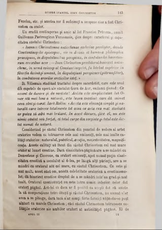 FeneloD, etc. şi acestea vor fi suficienţi a nespune cine a fost Chri-
sostom ca orator.
Un erudit contimporan şi amic al Iul Francisc Petrorca, numit
Guillemus Pastrengicas Voronensis, $ice despre caracterul şi capa-
citatea sântului Chrisostom:
a loannes Chrisostomus antiochenae ecclesiae presbyter, deinde
Constantinopolis episcopus, vir in divina el humana philosophia
praedpuus, in disputattonibus perspicax, in confutandts haeretico-
rum erroribus acer :— loan Chrisostompresbiterul bisericel antio-
dune, în urmă episcop al Conslantinopoleî, fu bărbat superior în
filosofia divinăşi umană, în disputaţiuni perspicace (pătrunfâtor),
în combaterea erorilor ereticilor isteţ. »
D. Villemain studiânâ tractatul despre sacerdotifl, care este unul
di( capetele de opera ale sântului Grură de Aur, esclamă picând: Ce
accent de durere şi de veritate! Acesta este simplicitatea lui O-
mer seu mai bine a naturel, este legea creştină care dă mimel
ceva sântşi curat. Iară Rollin'. <Acesta este elocmţa simplă şi na-
turală care întrece totalmente tot acea ce arta cea mal studiată
ar putea să aibă mat briliant. In acest discurs, face el, nu este
nimic căutat şaiţ forţat, ci totul curge din sorginte gi totul este die-
tat numai de natură.
Considerând pe sântul Chrisostom din punctul de vedere al artei
oratorice vedem că Intrunesce cele mal eminenţi, cele mal înalte ca-
lităţl oratorice: naturalul,pateticul, avuţia, majestositatea, magnifi-
cenţa. Aceste calităţi ad făcut din sântul Chrisostom cel mal mare
orator al lume! creştine. Dacă clasicitateapăgână are a se mândri ca
Demostene şi Cicerone, ca oratori eminenţi, apoi numai puţin clasi-
citatea creştină a secolului al 4-lea, pe lângă alţi părinţi, are a se
mândri cu oratorul 8S&cel mare, cu sântul Chrisostom. Ce este şi
mal mult, acest sânt om, acestă celebritate oratorieă a crestinismu-
lui, dă bisericel creştine dreptul de a se mândri intr'un grad şi mal
Înalt. Oratorul ciestin&t&ţel nu este lutru nimic inferior celor doi
oratori, păgâni. Ast-fel că daca ar fi posibil ca aceşti dul să asiste
la uă comparaţiune Intre dânşii şi sântul ·Chrisostom, nu numai n’ar
avea a se plânge, dară Încă s'ar simţi forte fericiţi v6$6udu‫־‬se puşi
alături cn marele Chrisostom; căci sântul Chrisostom Intrunesce ca-
lităţile oratorice ale ambilor oratori al anticităţel păgâne. El de
ANUL IU 11‫־‬
DKSPRE SFANŢUL 10AN CHRISOSTOM 143
 