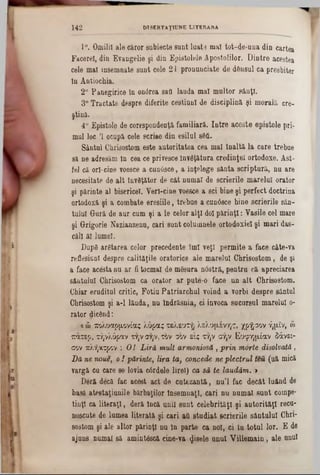 1°. Omilii ale căror subiecte sunt luate mal tot-de-una din cartea
Facerel, din Evangelie şi din Epistolele Apostolilor. Dintre acestea
cele mal însemnate sunt cele 21 pronunciate de dânsul ca presbiter
In Antiochia.
2° Panegirice In ontfrea saQ lauda mal multor sânţi.
3° Tractate despre diferite cestiunl de disciplina şi morală ere-
ştină.
4° Epistole de corespondenţă familiară. Intre aceste epistole pri-
mul loc Ί ocupă cele scrise din esilul sSti.
Sântul Chrisostom este autoritatea cea mal înaltă la care trebue
să ne adresăm In cea ce privesce învăţătura credinţei ortodoxe. Ast-
fel că ori·cine voesce a cunâsee, a înţelege sânta scriptură, nu are
necesitate de alt învăţător de cât numai de scrierile marelui orator
şi părinte al bisericel. Verl-cine voesce a sci bine şi perfect doctrina
ortodoxă şi a combate eresiile, trebue a cundsce bine scrierile sân-
tulul Gură de aur cum şi a le celor alţi doi părinţi: Yasile cel mare
şi Grigorie Nazianzenu, cari sunt columnele ortodoxiei şi mari das-
cili ăl lume!.
Dup8 arătarea celor precedente îmi veţi permite a face câte-va
reflesiunl despre calităţile oratorice ale marelui Chrisostom, de şi
a face acesta nu ar fi tocmai de mSsura nostră, pentru că apreciarea
sântului Chrisostom ca orator ar pute-o face un alt Chrisostom.
Chiar ernditul critic, Fotiu Patriarchal voind a vorbi despre sântul
Chrisostom şi a-1 lăuda, nu îndrăsnia, ci invoca sucursul marelui 0‫־‬
rator dicftnd:
*ώ χολυαρμονίας λύρας τελευτή λελυμένης, χρυσόν ήμίν, &
Ίζαχερ, τήνλόραν την σην, τον σον εις την σην Ευφημίαν δάνει-
σον πλήκτρον : Ο! Liră mtiU armoniosă , prin morte disolvată,
Dă ne noue, oi părinte, lira ta, concede neplectrul teii (uă mică
vargă cu care se lovia cârdele lirei) ca să te lăudăm. *
Deră decă fac acest act de cutezantă, nu’l fac decât luând de
basă ateetaţiunile bărbaţilor însemnaţi, cari nu numai sunt coinpe-
tinţl ca literaţi, deră încă unii sunt celebrităţi şi autorităţi recu-
noscute de lumea literată şi cari all studiat scrierile sântului Chri-
sostom şi ale altor părinţi nu ln parte ca noi, ci In totul lor. E de
ajuns numai să amint&că cine-va fisele unul Villemain, ale unul
1 4 2 DTSERTAŢIUNE LITERARA
 