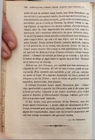 raniţe ori lasă să vorbescă însuşi lucrul, cum făcea Demostene,
alte ori intrăîn celemalmici detalie; din cele mal mici lucruri face ln.
crurl admirabili; abundaoţănesecată, jocde vorbe ce încântă spiritele
ascultătâre, cea ce ne ar<5tă pe Cicerone. La dânsul vedem un li®.
bagiQfigurat, uă iospiraţiune vie, morală sublimâ, elocinţă briliaută,
imagini pline de viâjâ împrumutate din natură şi t6te curg feră,
întrerupere într’o succesiune admirabilă din gura divinului orator.
In sântnl Chrisostom vedemsplendâre estraordinară care strălucesce
peste câmpiile Siriei, aşa cum n’aQ mal vâ^ut, nici vor mal vedea
aceste ţinuturi. Foesia unităcu filosofia, judecata 8ănăt0să, raţiunea
In tâtă puterea sa, ca un cuvânt, t6te darurile divine att fost r8-
vărsate asupra săntulul Chrisostom în tâtă plenitudinea lor. Reto-
ral Apolinifl din Rodu aurind pe Cicerone vorbind a versat lacrămi
jlicând : <Romanii att întrecut pe Greci şi cu elocinţa >. Ast-fel ar
fi trebnit să strige şi păgânismul în agonia sa şi să ţiică: Creştinii
ηβ-aO întrecut şi cu elocinţa.
Nid un om, dice Villemain, n’a împlinit mai bine misiunea cu-
ventuluî de cât Chrisostom. E l este cel maî frumos geniu al eres-
tinismulul. Prin cuvintele sale melodiose şi vii este un reforma-
tor auster al vieţel. E l a lepădat divinităţile luî Omer, geniele lut
Pitagora fi ale lui Platon , dară în limba sa poetică represintd
magnificii, misericordia, bine-facerea.
D. Geruzet resnmând despre săntul Chrisostom dice: <Cunos-
cinţa aprofundată a operelor Iul Chrisostom pote fi de ajuns spre
aforma un teolog consumat şi un orator escelinte; prin studiul
asiduii al Basililor şi Chrisostomilor elocinţa creştină pole reîn-
flori şi a produce noue miracole.
In fine termin erăşî prin cuvintele D ‫־‬lnî Geruzet, care jjice
despre săntul Chrisostom: <Acestă vieţă de devotament şi de e-
locinţă, terminată prin martiriu, este una dintre cele mal frwmâse
pagvneale creştinismului, dupre cum discursurile oratorului sunt
cele mai măreţe monumente ale geniului creştin.
1 4 4 DISERTAŢ1UNE LITERARA. DESPRE SFÂNTUL 10AN CHRISOSTOM
diac.S t . C & lin e s c a .
 