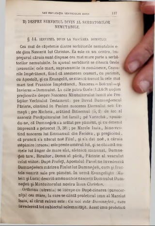 B) DESPRE SERVICIUL· DIVIN AL SERBÂTORILOR
NEMUTABILE.
§ 44. SERVICIUL DIVIN LA NASCEfiEA DOMNULUI
Cea mal de căpetenie dintre serbătorile nemutabile e-
ste dioa Nasceril lui Christos. Ea este ca un centru, im-
prejurui căruia sunt dispuse cea mat mare parte a serbă-
torilor nemutabile. In ajunul serbătoril se citescu Orele I
(ceasurile) cele mari, supranumite in românesce, Ceasu-1
rile împărătesei, fiind că asemenea ceasuri, cu parimil,
cu Apostoli, şi cu Evangelil, se citescâ numai la cele mal
mari trei Prasnice îm părătesei, Nascerea= Botezul==şi
învierea ‫־־־‬Domnului. La câte patru Orele (1.3.6.9) auţlim
prezicerile despre Nascerea Mântuitorului lumii ale Pro-
feţilor Vechiului Testament: pre David Dumnedeescul
Părinte, cântând în Psalmi nascerea Eternului seu Ur-
m ăşti; pre Micheia, arătând Bitleemul (5, 2) de loc al
nasceril Povăţuitorului lu llsra il; pe V aruchu, spuin-
du-ne, că Dumnedeu-s’a arătat pre păment, şi cu 6menil
împreună a petrecut (3, 38); pe Marele Isaia, bine-ves-
tind nascerea Iul Emmanuil din Feciora , şi predicând,
că pruncii s’a născut noă Fiiul, şi s’a dat n o ă , a căruia
stăpânire (crucea) estepresteumărul lui, şi se chiam ă nu-
mele Iul ânger de mare sfat, sfetnicii m inunat, Dumne-
<Jeu tare, Biruitor, Domn al păcii, Părinte al veacului
celui viitor. Dupe Profeţi, Apostolul Pavelne învederezi
Dumneţleesca mărire a Fiului lui Dumnedeu, cum şi fruc-
tele venirii sale pre păment. In urm ă Evangeliştii (Ma-
teift şi Luca) descriu amănuntele nasceril Domnului Dum-
negeii şi M ântuitorului nostru Iisus Christos.
Orthrina (utrenia) se începe cu După-cinarea (pavecer-
niţa) cea mare, la care se cântă profeticul im n al Marelui
Isaia, al cărui refren este: Cu noi este D um nezeii, care
învedereză tot subiectul solemnităţii. Acest im n profeticii
SAU ESPLICAŢIA SERVICIULUI DIVIN J 47
 