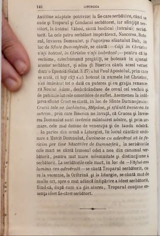 Antitone adaptate (potrivite) la fie-care serbăt<5re, când se
aude şi Troparul şi Condacul serbătorel, iar sfinţiţi! ser-
vitorî, la ân-teiul Văhod, cântă Isodicul (Intralul) serbă.
toril. La cele patru serbători împărătesei, Nascerea, Bote·
zul, învierea Domnului, şi Pogorîrea sfântului Duh, în
loc de Sfinte Dumnedeule, se cântă: — Câţi în Christos
v’a[i botezat, in Christos ν’a ii îm brăcat;— pentru că în
vechime, catechumenii pregătiţi, se botezau în ajunul
acestor serbători, şi adoa ţii Biserica cânta acest verset
dintr’o Epistolă (Galat. 3.27) a lui Paul Apostolul, prin care
se arată, că toţi câţi s’att botezat în num ele lui Christos,
s’au îmbrăcat tot o dată cu puterea şi cu graţia renasce-
rii Noului Adam, desbrăcânduse de om ul cel vechiu şi
de patimile lui cele omorîtore de suflet. Asemenea la înăl-
tarea sfintei Cruci se cântă, în loc de Sfinte Dumnedeule:
Crucii tale ne închinăm , Stepdne, §i sfâ n tă Învierea ta
m ă rim ; prin care Biserica ne învaţă, că Crucea şi învie-
rea Domnului sunt isv<5rele m ântuire! n<5stre, şi prin ur-
mare, cele mal demne de veneraţia şi de lauda n0stră.
In partea din urm ă a Liturgieî, în locul cântării ordi-
nare a fălcii Domnului, Cuvine-se cu adeverat să te fe-
ricim pre line Născătore de D um nezeii, la serbătorile
ccle mari se cântă Irm osul odei a noa din canonul ser-
bătorii, pentru mal m are solemnitate şi distincţiune a
serbători!. La serbătorile cele m ari, în loc de —Vă^ut a/m
lum ina cea adeverată— se cântă Troparul serbătorii, ca-
re la vecernie, la Orthrină şi la liturgie, se cântă mai de
multe ori, spre o mai adîncă în tipărire a ideei serbătorii,
fiind-că, după cum s’a dis aiurea, Troparul conţine es-
senţa ideei fie-cărel serbători.
1 4 6 LITURGICA
 