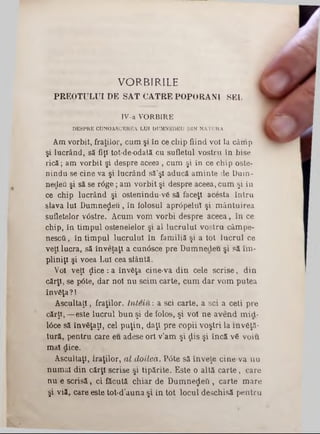 VORBIRILE
PREO TU LU I D E SA T CĂTRE PO PO RA N I SSL
IV-a VORBIRE
DESPRE CUNOASCEREA LUI DUMNBDEU DIN NATURA
Am vorbit, fraţilor, cum şi în ce chip fiind voi la câmp
şi lucrând, să fiţi tot-de-odată cu sufletul vostru în bise
ric ă ; am vorbit şi despre aceea , cum şi în ce chip oste-
nindu-se cine va şi lucrând să’şl aducă am inte de D am -
nedeu şi să se r<5ge; am v orbit şi despre aceea, cum şi în
ce chip lucrând şi ostenindu-v6 să faceţi acesta în tru
slava Iul D um nezeu, în lolosul apr<5pelul şi m ântuirea
sufletelor vtfstre. Acum vom vorbi despre aceea, în ce
chip, în tim pul ostenelelor şi al lu cru lu i vostru câm pe-
n escâ, în tim pul lu crului în fam iliă şi a tot lu c ru l ce
veţi lucra, să înveţaţl a cunâsce pre Dumnecleu şi să î'm■
pliniţi şi voea Lui cea sfântă.
Voi veţi ţlice : a învăţa cine-va d in cele sc rise , d in
cărţi, se pâte, dar noi n u seim carte, cu m dar vom putea
învfiţa?!
A scultaţi, fraţilor, In te iu : a sci carte, a sci a ceti pre
cărţt, — este lucrul b u n şi de folos, şi voi n e avend m id-
10ce să învSţaţl, cel p u ţin , daţi pre copii voştri la 1 n v 6ţă-
tură, pentru care eu adese ori v’am şi ţLis şi în că v 6 voiu
m al dice.
Ascultaţi, fraţilor, a l doilea. P6te să înveţe cine va n u
num ai din cărţi scrise şi tipărite. E ste o altă c a rte , care
n u e sc risă , ci făcută ch iar de DumneţJeQ , carte m are
şi viă, care este tot-d’au n a şi in tot locul deschisă p entru
 