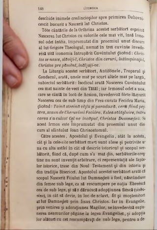 deschide inimele credincioşilor spre prim irea Duhovuj.
cesciî bucurii a Nascerii luî Christos.
T6te cântările de la Orthrină acestei serbătorl esprimî
Nascerea luî Christos cu colorile cele mal vil, însă Irmo-
sul odei ântâia, împrumutat din proem iul unul discurs
al Iul Grigore Theologul, num ai în trei cuvinte învede-
reză t6tă iconomia întrupării Cuvântului ţjicend: Chris-
tos se nasce, slăviţi-l; Christos d in ceruri, intimpinaţi-l,
Christos pre păment, înăllali-ve.
La Liturgia acestei serbătorl, A ntif6nele, Troparul şi
Condacul, arată, unele mal pe scurt altele m al pe largii,
subiectul serbătoril: (sodicul arată Nascerea Cuvântului
cea mal nainte de veci din Tătăl; iar Irm osul odei a noa,
care se cântă în locii de Acsion, învedereză forte lămurit
Nascerea cea de sub timp din Prea curata Feci<5ra Maria,
dicend: Taină streină vedu şi pa/radoxă, ceru fiind peş-
tera, scaun de Cheruvimi Feciora, Eslea sălăşluire, întru
carea s'a culcat Cel ne încăput, Christos Dumnedeu. Si
acest Irmos este îm prum utat din proem iul unul dis
curs al sfântului loan ChrisostomUl.
Către acestea, Apostolul şi Evangelia, atât la acesta,
cât şi la cele-alte serbătorl mari sunt alese şi potrivite u‫־‬
na cu alta astfel în cât să descrie istoricul şi scopul ser-
bătoril, fiind că, dupâ cum s'a m al dis, serbătorile creş‫־‬
tine nu sunt invenţii arbitrare, ci representaţil ale fapte·
lor istorice, trase din Noul Testam ent şi din istoria şi
din tradiţia Bisericel. Apostolul acestei serbătorl arată că
scopul Nascerii Fiiului Iul Dumnedeu â fost, născânduse
din femee sub lege, ca să rescum pere pe naţia EbreescS
cea de sub lege, şi să I dăruescă adopţiunea fiescă (0Î0&s-
αίαν), în cât să devie, în loc de sclavi, fii şi moştenitori
al Iul Dumnedeu prin Iisus Christos. Iar în Evangelie,
prin venirea şi adoraţiunea Magilor, se învedereză sapu‫־‬
nerea neamurilor păgâne la legea E vangeliel, şi adopţia
lor alături cu cel rescumpăraţl de sub lege, pentru a de‫־‬
f1 4 8 LITURGICA________ .______________
 