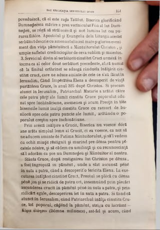 poveduescă, că el este rada Tatălui. Biserica glorificând
Dumnedeesca mărire a prea veclniculul Fiiă al Iul Dum-
ne$eu, se r<5gă să strălucescă şi n06 lumina Iul cea pu-
rureafiit<5re. Apostolul şi Evangelia de la Liturgia acestei
serbători descrie cu amenuntul acest mare şi glorios eveni-
ment din vieţa pămentescă a Mântuitorului Christos , şi
umple sufletul credincioşilor de ceva sublim şi maiestos.
3. Serviciul divin al serbătorii cinstitei Cruci urmeză în· i
tocma ca al celor dou6 serbători precedente, afară numai 1
că la finitul orthrinei se adaogă rânduela înălţării cin·"
stitei crud, care ne aduce aminte de cele ce sau făcut în
Ierusalim, Când ImpSrătesa Elena a descoperit de viaţă
purtătârea Cruce, la anul 325 dupS Christos. Si precum
atunci în Ierusalim , Patriarchul Macarie a arătat către
cele patru părţi ale lum ii cinstita Cruce poporului adu-
nat spre închinăciune, asemenea şi acum Preoţii în tote
bisericile lum ii înalţă cinstita Cruce cu ram uri de bu-
siiocu spre cele patru puncte ale lu m ii, arătându o po-
porului creştin spre închinăciune.
Prin acestă înălţare a Crucii, Biserica nu voesce dâră
ane arăta simplul lemn al Crucii, ci ea voesce, ca noi să
ne aducem aminte de Patima Mântuitorului, şi să’l vedem
cu ochii m inţii răstignit şi m urind pre densa pentru p6-
catele n<3stre, şi să cădem cu um ilinţă şi cu recunoscinţă
să’l adorăm ca pre un Dumnedeu şi Mântuitor al nostru.
! Siânta Cruce, după restignirea lui Christos pe densa,
a fost îngropată in păm ent, unde a stat ascunsă penă
în suta a patra, când a descoperit’o fericita Elena. La exe-
cutarea inălţărelcinstitei Cruci, Preotul se plecă cu densa
penă jos şi se ridică de patru ori, însem nând prin plecări
ascunderea crucii in păm ent penă in suta a patra, şi prin
ridicări egale, descoperirea iei în suta a patra. Si fiind că
atunci în Ierusalim, când Patriarchul înălţa cinstita Cru-
ce, tot poporul, cădend la păment, striga cu lacrăml —
Κόριβ ελέησον (D<3mne miluesce), ast-fel şi acum, când
______________________SAU MEUCAŢIA. SERVICIULUI DIVIN 1 51
 