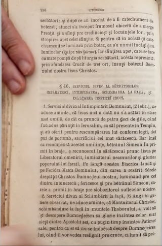 LITURGICA
serbâtorl; şi diipă ce ati încetat de a fi catechumen!
botezat, atunci s’a început frumosul obiceiu de a merge
Preoţii şi a sfinţi pre credincioşi şi locuinţele lo r, prin
stropirea apel celei sfinţite. Si pentru că în acestă $i cate■
chumenil se luminau prin botez, ea s’a num it încă şi dioa
luminelor (ημέρα των ψώτων). Iar sfinţirea apel, care se face
cu mare pompă după liturgia serbătoril, acesta represintă,
prin afundarea Crucii de treî o ri, însuşi botezul Dom.
nulul ·nostru Iisus Christos.'
§ 46. SERVICIUL DIVIN AL SERBÂTORILOR
IMPĂRĂTESCÎ, INTIMPINAREA, SCHIMBAREA LA FA $Ă , ŞI
ÎNĂLŢAREA C1NSTITEÎ CRUCI.
i . Serviciuldivin allntim pinăril D om nului, (2 tebr.), ne
aduce am inte, că Iisus nici o dată nu s?a arătat in stare
mal umilă, de cât ca pruncu de patru deci de dile, când
l’aâadus părinţii în Ierusalim , ca săi presente în Templu,
şi au oferit pentru rescumpărarea Iul conform legii, doi
pul de porum b, sacrificiul cel m al sărăcescu. Dar însă
ca recompensă acestei um ilinţe, bătrânul Simeon l’a pri-
mit în braţe, a recunoscut în sărăcescul prunc Iisus pe
Liberatorul omenirii, lum inătorul neam urilor şi gloriea
poporului Iul israil. Pe lâng£ aoestea Biserica laudă şi
pe Feci0ra Maica D om nului, din carea a resărit S6rele
dreptăţii Christos Dumnezeul nostru, lum inând pre cel
dintru intunerecu ; fericesce şi pre bătrânul Simeon, ca-
rele a primit în braţe pre slobozitorul sufletelor ncSştre.
2. Serviciul divin al Schim bării la facă, (Q Aug) în ge‫־‬
nere observat, ne aduce am inte, că M ântuitorul Christos,
schimbânduse la faţă în m untele Thaborulul, a voit să
’şl descopere Dumneţjeesca sa glorie înaintea ·celor mal
aleşi dintre Apostolii sel, cu pugin tim p înaintea Patimei
sale, pentru ca el să nu se îndoescă despre Dumnezeirea
Iul, când îl vor vedea restignit pre cruce, ci lum ii să pro*
 